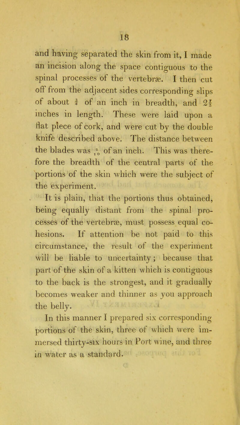 and having separated the skin from it, I made an incision along the space contiguous to the spinal processes of the vertebrae. I then cut off from the adjacent sides corresponding slips of about I of an inch in breadth, and 21 inches in length. These were laid upon a fiat piece of cork, and were cut by the double knife described above. The distance between the blades was of an inch. This was there- fore the breadth of the central parts of the 'portions’of the skin which were the subject of the experiment. It is plain, that the portions thus obtained, being equally distant from the spinal pro- cesses of the vertebrae, must possess equal co- hesions. If attention be not paid to this circumstance, the result of the experiment will be liable to uncertainty; because that part of the skin of a kitten which is contiguous to the back is the strongest, and it gradually becomes weaker and thinner as you approach the belly. ^ In this manner I prepared six corresponding portions of the skin, three of which were im- mersed thirty-six hours in Port wine, and three in water as a standard. '