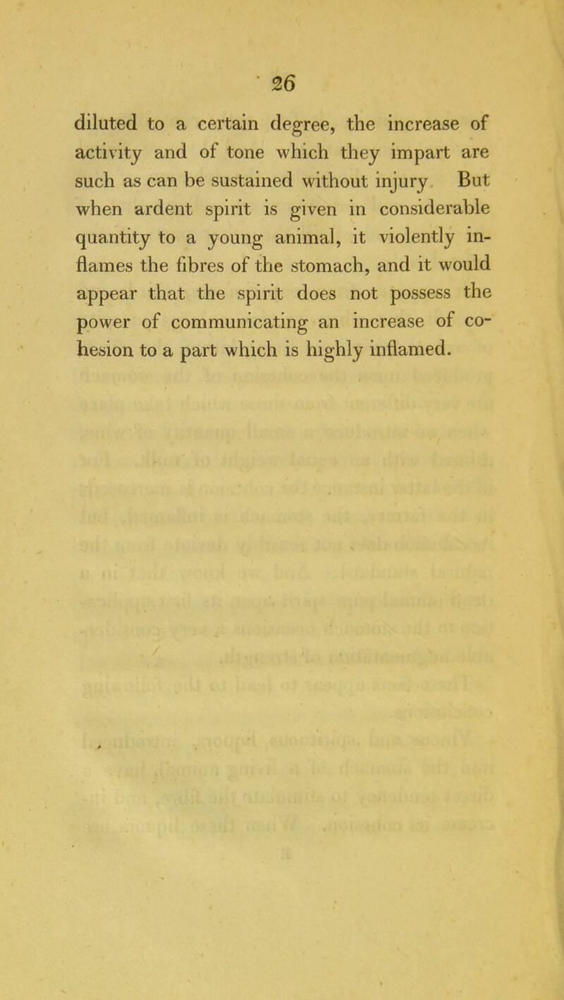 diluted to a certain degree, the increase of activity and of tone which they impart are such as can be sustained without injury. But when ardent spirit is given in considerable quantity to a young animal, it violently in- flames the fibres of the stomach, and it would appear that the spirit does not possess the power of communicating an increase of co- hesion to a part which is highly inflamed.