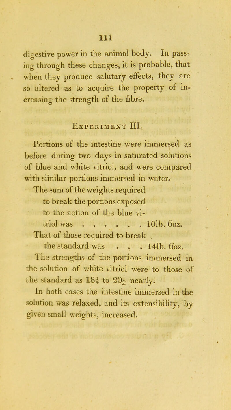digestive power in the animal body. In pass- ing through these changes, it is probable, that when they produce salutary effects, they are so altered as to acquire the property of in- creasing the strength of the fibre. Experiment III. Portions of the intestine were immersed as I before during two days in saturated solutions of blue and white vitriol, and were compared with similar portions immersed in water. The sum of the weights required to break the portions exposed to the action of the blue vi- triol was lOlb. 6oz. That of those required to break the standard was . . . 14lb. 6oz. The strengths of the portions immersed in the solution of white vitriol were to those of the standard as 18? to 20i nearly. In both cases the intestine immersed in the solution was relaxed, and its extensibility, by given small weights, increased.