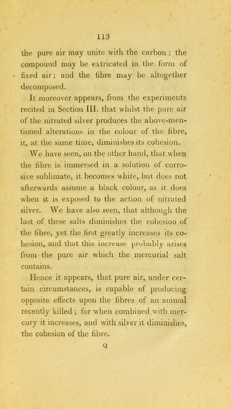 the pure air may unite with the carbon ; the compoQiid may be extncated in the form of • fixed air; and the fibre may be altogether decomposed. It moreover appears, from the experiments recited in Section III. that whilst the pure air of the nitrated silver produces the above-men- tioned alterations in the colour of the fibre, it, at the same time, diminishes its cohesion. We have seen, on the other hand, that when the fibre is immersed in a solution of corro- sive sublimate, it becomes white, but does not afterwards assume a black colour, as it does when it is exposed to the action of nitrated silver. We have also seen, that although the last of these salts diminishes the cohesion of the fibre, yet the first greatly increases its co- hesion, and that this increase probably arises from' the pure air which the mercurial salt contains. Hence it appears, that pure air, under cer- tain circumstances, is capable of producing opposite effects upon the fibres of an animal recently killed ; for when combined with mer- cury it increases, and with silver it diminishes, the cohesion of the fibre. Q