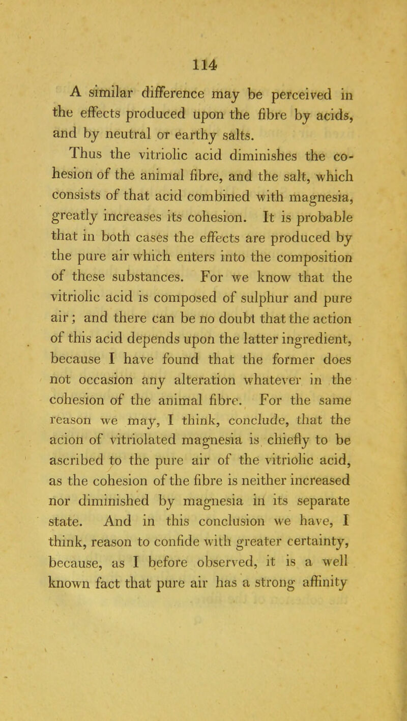 A similar difference may be perceived in the effects produced upon the fibre by acids, and by neutral or earthy salts. Thus the vitriolic acid diminishes the co- hesion of the animal fibre, and the salt, which consists of that acid combined with magnesia, greatly increases its cohesion. It is probable that in both cases the effects are produced by the pure air which enters into the composition of these substances. For we know that the vitriolic acid is composed of sulphur and pure air; and there can be no doubt that the action of this acid depends upon the latter ingredient, • because I have found that the former does not occasion any alteration whatever in the cohesion of the animal fibre. For the same reason we may, I think, conclude, that the acion of vitriolated magnesia is chiefly to be ascribed to the pure air of the vitriolic acid, as the cohesion of the fibre is neither increased nor diminished by magnesia in its separate state. And in this conclusion M^e have, I think, reason to confide with greater certainty, because, as I before observed, it is a well known fact that pure air has a strong affinity