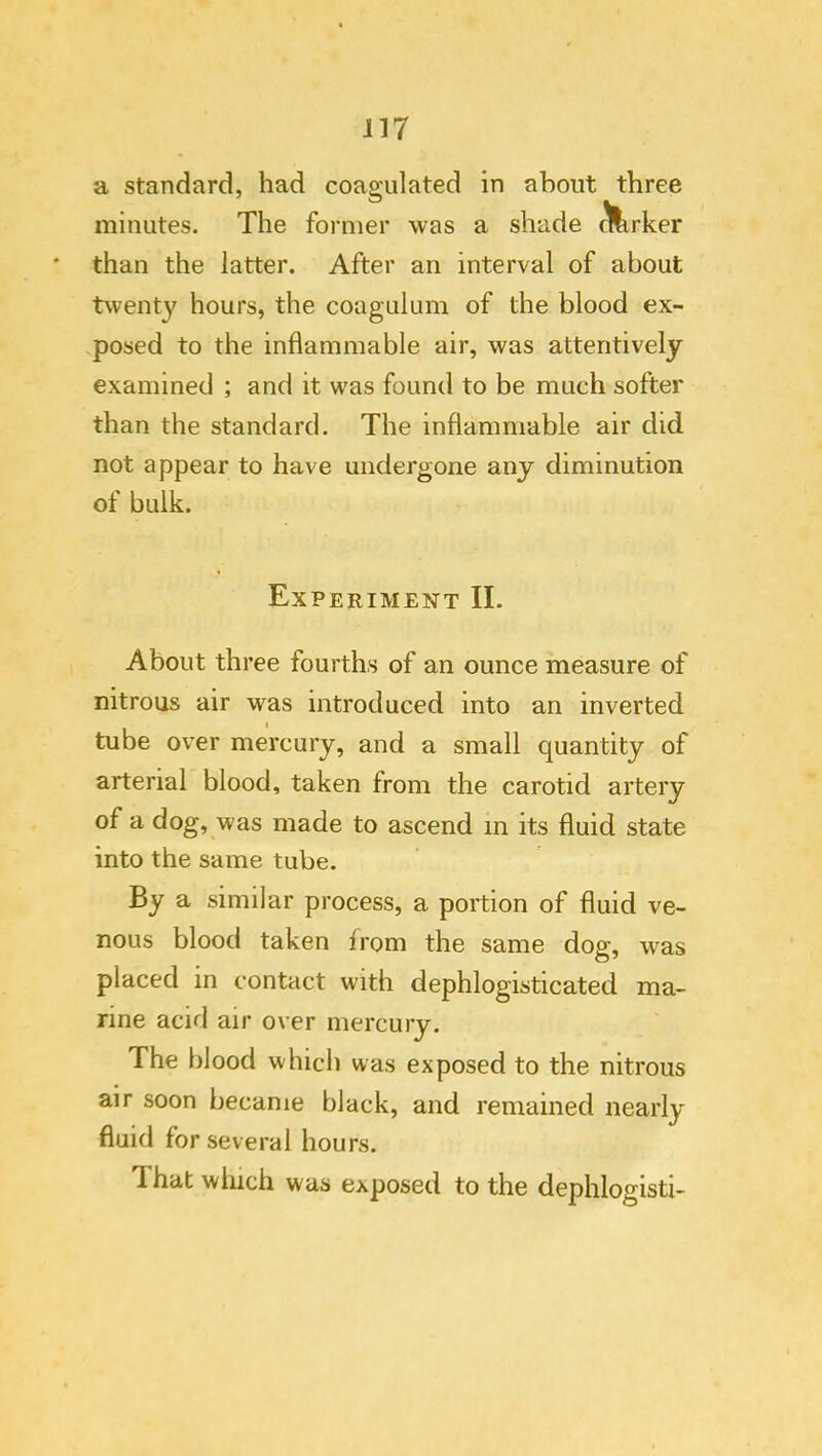 il7 a standard, had coagulated in about three minutes. The former was a shade ^rker than the latter. After an interval of about twenty hours, the coagulum of the blood ex- posed to the inflammable air, was attentively examined ; and it was found to be much softer than the standard. The inflammable air did not appear to have undergone any diminution of bulk. Experiment II. About three fourths of an ounce measure of nitrous air was introduced into an inverted tube over mercury, and a small quantity of arterial blood, taken from the carotid artery of a dog, was made to ascend in its fluid state into the same tube. By a similar process, a portion of fluid ve- nous blood taken from the same dog, was placed in contact with dephlogisticated ma- rine acid air over mercury. The blood which was exposed to the nitrous air soon became black, and remained nearly fluid for several hours. That which was exposed to the dephlogisti-