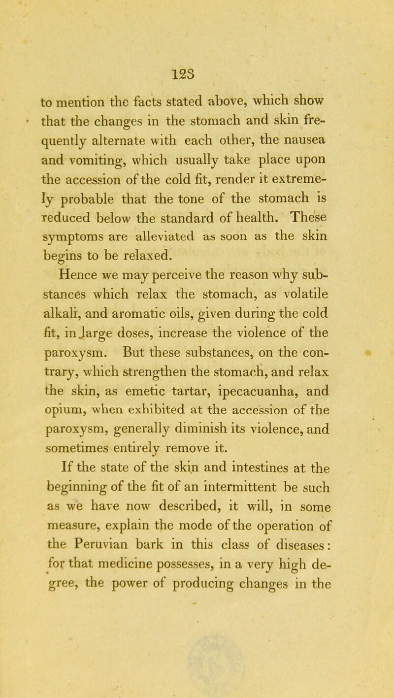 to mention the facts stated above, which show that the changes in the stomach and skin fre- quently alternate with each other, the nausea and vomiting, which usually take place upon the accession of the cold fit, render it extreme- ly probable that the tone of the stomach is reduced below the standard of health. These symptoms are alleviated as soon as the skin begins to be relaxed. Hence we may perceive the reason why sub- stances which relax the stomach, as volatile alkali, and aromatic oils, given during the cold fit, in Jarge doses, increase the violence of the paroxysm. But these substances, on the con- trary, which strengthen the stomach, and relax the skin, as emetic tartar, ipecacuanha, and opium, when exhibited at the accession of the paroxysm, generally diminish its violence, and sometimes entirely remove it. If the state of the skin and intestines at the beginning of the fit of an intermittent be such as we have now described, it will, in some measure, explain the mode of the operation of the Peruvian bark in this class of diseases; for that medicine possesses, in a very high de- gree, the power of producing changes in the
