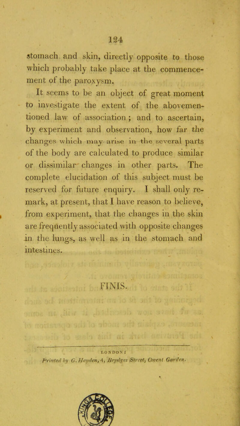 stomach, and skin, directly opposite to those which probably take place at the commence- ment of the paroxysm. It seems to be an object of great moment - to investigate the extent of the abovemen- tioned law of association ; and to ascertain, by experiment and observation, how far the change.s which may arise in the several parts of the body are calculated to produce similar or dissimilar changes in other parts. The complete elucidation of this subject must be reserved for future enquiry. I shall only re- mark, at present, that I have reason to believe, from experiment, that the changes in the skin are frequently associated with opposite changes in the lungs, as well as in the stomach and intestines. / FINIS. LONDON: tripled hy G. Hmjden, 4, Brydges Street, Cavent Garden.