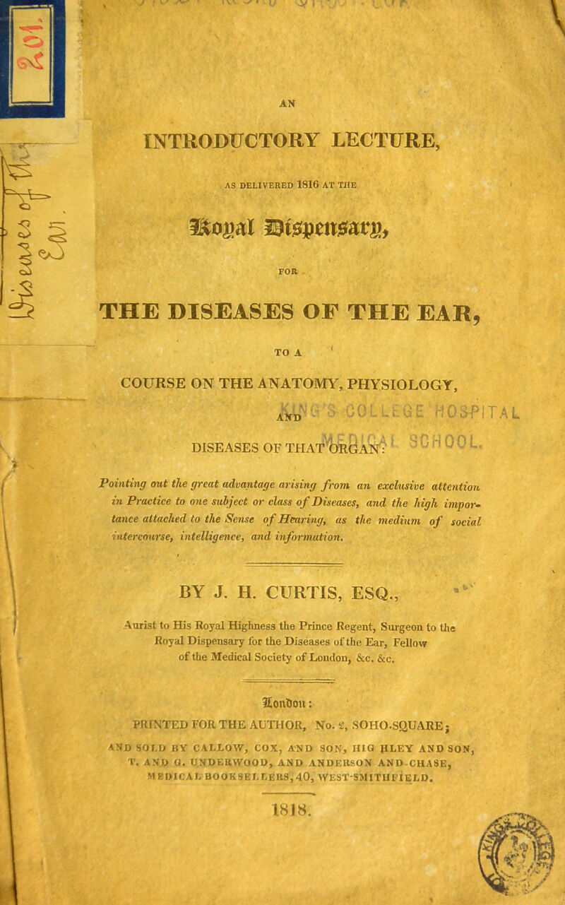 INTRODUCTORY LECTURE, AS DELIVERED 1816 AT THE litoral HKspcitsatp, -'•J*- -• • ' - ■ ’ ' ’ i FOR THE DISEASES OE THE EAR, TO A COURSE ON THE ANATOMY, PHYSIOLOGY, AND oc'llc uE hospital. DISEASES OF THAT ORGAN ■ S ^ rl 0!' L Pointing out the great advantage arising from an exclusive attention in Practice to one subject or class of Diseases, and the high impor- tance attached to the Sense of Hearing, as the medium of social intercourse, intelligence, and information. BY J. H. CURTIS, ESQ., Aurist to His Royal Highness the Prince Regent, Surgeon to the Royal Dispensary l'or the Diseases of the Ear, Fellow of the Medical Society of London, &c. &c. HonUoit: PRINTED FOR THE AUTHOR, No. s, SO HO. SQUARE; and sold by callow, cox, and son, iiio jiley and son, T. AND a. UNDERWOOD, AND ANDERSON AND CHASE, MEDICAL BOOKSELLERS,40, WEST'SMITH'FIeLD. 1818.