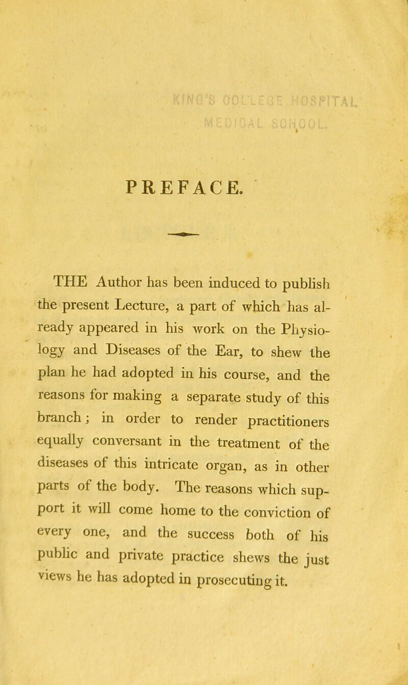 PREFACE. THE Author has been induced to publish the present Lecture, a part of which has al- ready appeared in his work on the Physio- logy and Diseases of the Ear, to shew the plan he had adopted in his course, and the reasons for making a separate study of this branch; in order to render practitioners equally conversant in the treatment of the diseases of this intricate organ, as in other parts of the body. The reasons which sup- port it will come home to the conviction of every one, and the success both of his public and private practice shews the just views he has adopted in prosecuting it.