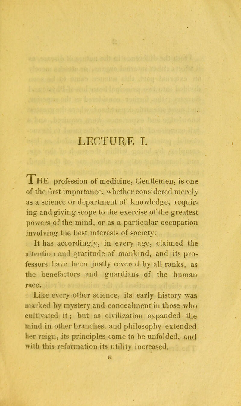 The profession of medicine, Gentlemen, is one of the first importance, whether considered merely as a science or department of knowledge, requir- ing and giving scope to the exercise of the greatest powers of the mind, or as a particular occupation involving the best interests of society. It has accordingly, in every age, claimed the attention and gratitude of mankind, and its pro- fessors have been justly revered by all ranks, as the benefactors and guardians of the human race. Like every other science, its early history was marked by mystery and concealment in those who cultivated it; but as civilization expanded the rnind in other branches, and philosophy extended her reign, its principles came to be unfolded, and with this reformation its utility increased. n