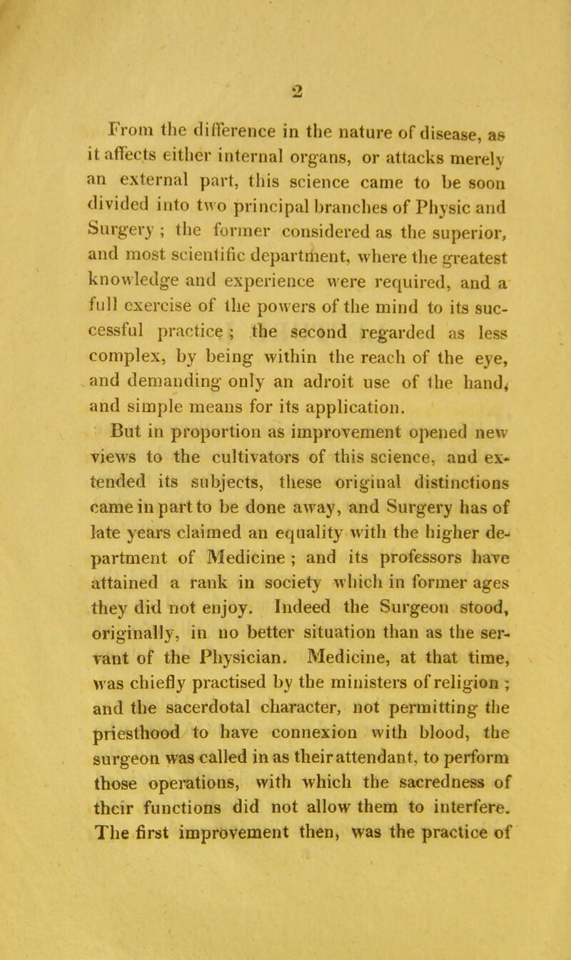 9. From the difference in the nature of disease, as it affects either internal organs, or attacks merely an external part, this science came to be soon divided into two principal branches of Physic and Surgery ; the former considered as the superior, and most scientific department, where the greatest knowledge and experience were required, and a full exercise of the powers of the mind to its suc- cessful practice; the second regarded as less complex, by being within the reach of the eye, and demanding only an adroit use of the hand* and simple means for its application. But in proportion as improvement opened new views to the cultivators of this science, and ex- tended its subjects, these original distinctions came in part to be done away, and Surgery has of late years claimed an equality with the higher de- partment of Medicine ; and its professors have attained a rank in society which in former ages they did not enjoy. Indeed the Surgeon stood, originally, in no better situation than as the ser- vant of the Physician. Medicine, at that time, was chiefly practised by the ministers of religion ; and the sacerdotal character, not permitting the priesthood to have connexion with blood, the surgeon was called in as their attendant, to perform those operations, with which the sacredness of their functions did not allow them to interfere. The first improvement then, was the practice of