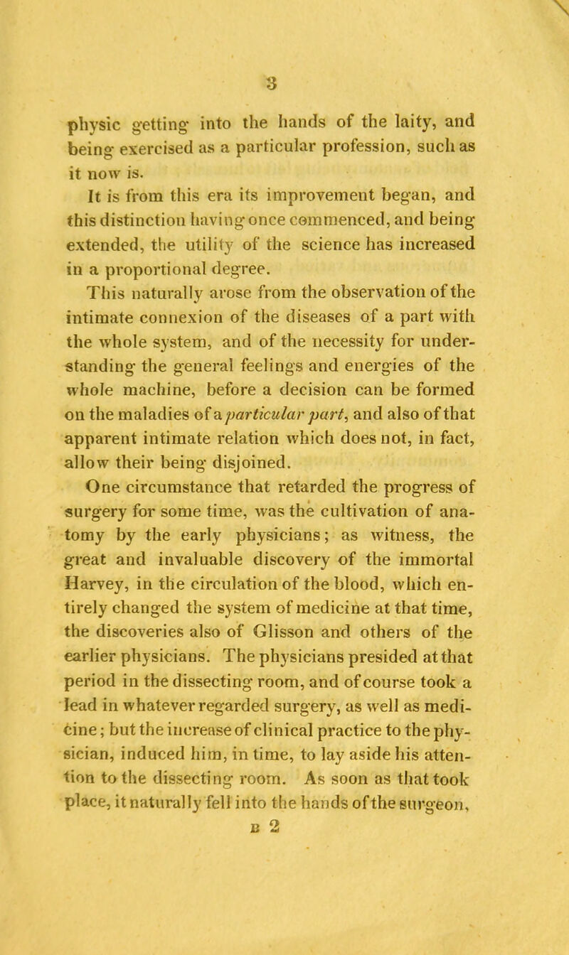 physic getting- into the hands of the laity, and being exercised as a particular profession, such as it now is. It is from this era its improvement began, and this distinction having once commenced, and being- extended, the utility of the science has increased in a proportional degree. This naturally arose from the observation of the intimate connexion of the diseases of a part with the whole system, and of the necessity for under- standing the general feelings and energies of the whole machine, before a decision can be formed on the maladies of a particular part, and also of that apparent intimate relation which does not, in fact, allow their being disjoined. One circumstance that retarded the progress of surgery for some time, was the cultivation of ana- tomy by the early physicians; as witness, the great and invaluable discovery of the immortal Harvey, in the circulation of the blood, which en- tirely changed the system of medicine at that time, the discoveries also of Glisson and others of the earlier physicians. The physicians presided at that period in the dissecting room, and of course took a lead in whatever regarded surgery, as well as medi- cine ; but the increase of clinical practice to the phy- sician, induced him, in time, to lay aside bis atten- tion to the dissecting room. As soon as that took place, it naturally fell into the hands of the surgeon, u 2