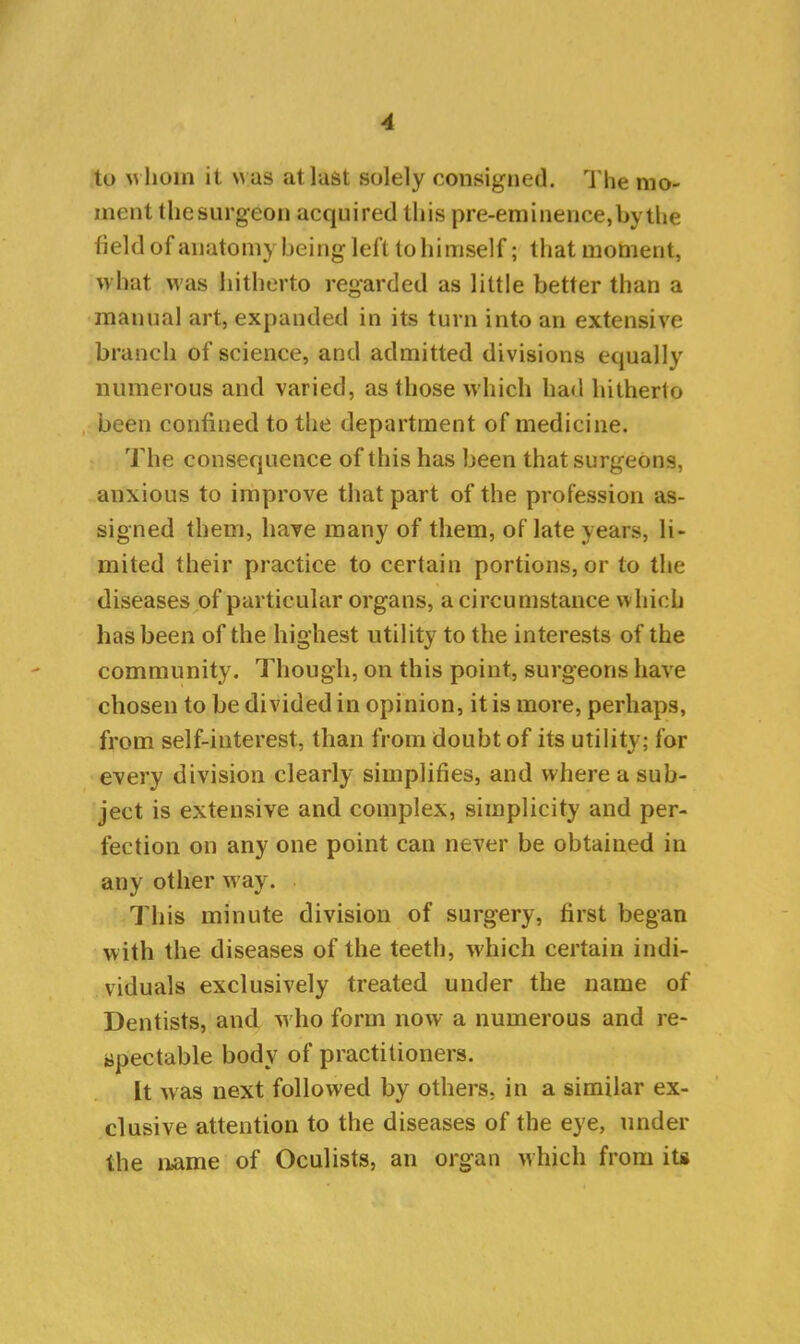 to w hom it was at last solely consigned. The mo- ment thesurgeon acquired this pre-eminence, by the field of anatomy being left to himself; that moment, what was hitherto regarded as little better than a manual art, expanded in its turn into an extensive branch of science, and admitted divisions equally numerous and varied, as those which had hitherto been confined to the department of medicine. The consequence of this has been that surgeons, anxious to improve that part of the profession as- signed them, have many of them, of late years, li- mited their practice to certain portions, or to the diseases of particular organs, a circumstance which has been of the highest utility to the interests of the community. Though, on this point, surgeons have chosen to be divided in opinion, it is more, perhaps, from self-interest, than from doubt of its utility; for every division clearly simplifies, and where a sub- ject is extensive and complex, simplicity and per- fection on any one point can never be obtained in any other way. This minute division of surgery, first began with the diseases of the teeth, which certain indi- viduals exclusively treated under the name of Dentists, and who form now a numerous and re- spectable body of practitioners. It was next followed by others, in a similar ex- clusive attention to the diseases of the eye, under the name of Oculists, an organ which from its