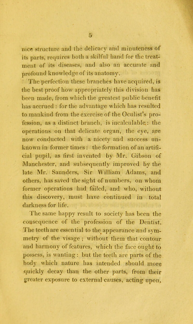 nice structure and the delicacy and minuteness of its parts, requires both a skilful hand for the treat- ment of its diseases, and also an accurate and profound knowledge of its anatomy. The perfection these branches have acquired, is the best proof how appropriately this division has been made, from which the greatest public benefit has accrued : for the advantage which has resulted to mankind from the exercise of the Oculist’s pro- fession, as a distinct branch, is incalculable.: the operations on that delicate organ, the eye, are now conducted with a nicety and success un- known in former times: the formation of an artifi- cial pupil, as first invented by Mr. Gibson of Manchester, and subsequently improved by the late Mr. Saunders, Sir William Adams, and others, has saved the sight of numbers, on whom former operations had failed, and who, without this discovery, must have continued in total darkness for life. The same happy result to society has been the consequence of the profession of the Dentist. The teeth are essential to the appearance and sym- metry of the visage ; without them that contour and harmony of features, which the face ought to possess, is wanting: but the teeth are parts of the body which nature has intended should more quickly decay than the other parts, from their greater exposure to external causes, acting upon.