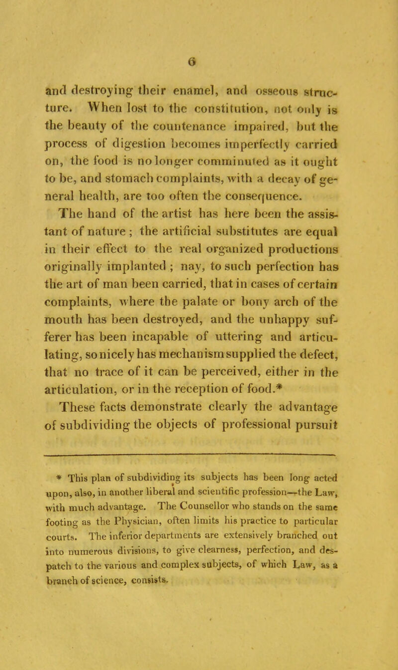 and destroying their enamel, and osseous struc- ture* When lost to the constitution, not only is the beauty of the countenance impaired, but the process of digestion becomes imperfectly carried on, the food is no longer comminuted as it ought to be, and stomach complaints, with a decay of ge- neral health, are too often the consequence. The hand of the artist has here been the assis- tant of nature ; the artificial substitutes are equal in their effect to the real organized productions originally implanted ; nay, to such perfection has the art of man been carried, that in cases of certain complaints, where the palate or bony arch of the mouth has been destroyed, and the unhappy suf- ferer has been incapable of uttering and articu- lating, so nicely has mechanism supplied the defect, that no trace of it can be perceived, either in the articulation, or in the reception of food.* These facts demonstrate clearly the advantage of subdividing the objects of professional pursuit * This plan of subdividing its subjects has been long acted upon, also, in another liberal and scientific profession—the Law, with much advantage. The Counsellor who stands on the same footing as the Physician, often limits his practice to particular courts. The inferior departments are extensively branched out into numerous divisions, to give clearness, perfection, and des- patch to the various and complex subjects, of which Law, as a branch of science, consists.