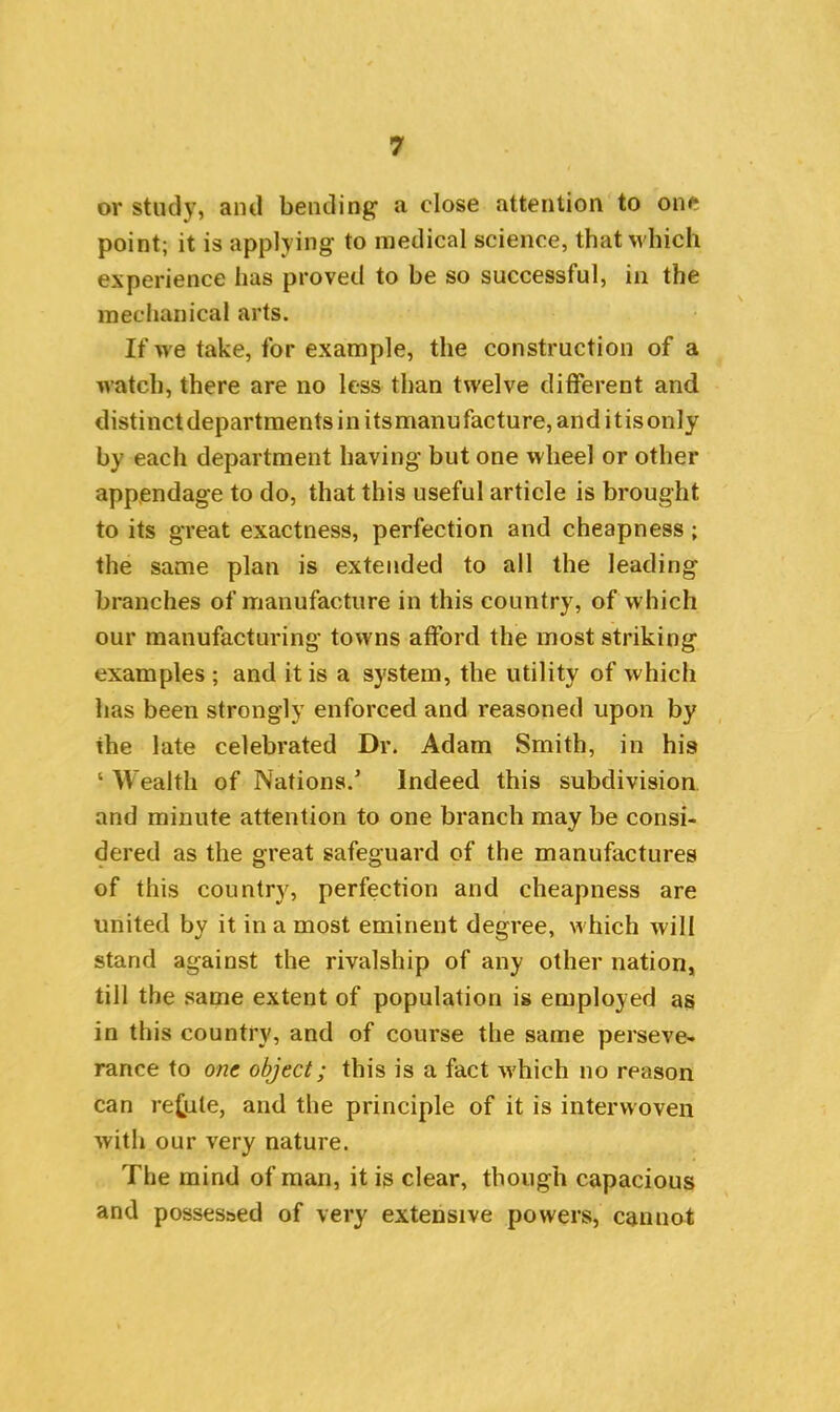 or study, and bending a close attention to one point; it is applying to medical science, that which experience has proved to be so successful, in the mechanical arts. If we take, for example, the construction of a watch, there are no less than twelve different and distinctdepartraentsinitsmanufacture,anditisonly by each department having but one wheel or other appendage to do, that this useful article is brought to its great exactness, perfection and cheapness; the same plan is extended to all the leading branches of manufacture in this country, of which our manufacturing towns afford the most striking examples ; and it is a system, the utility of which has been strongly enforced and reasoned upon by the late celebrated Dr. Adam Smith, in his ‘ Wealth of Nations/ Indeed this subdivision and minute attention to one branch may be consi- dered as the great safeguard of the manufactures of this country, perfection and cheapness are united by it in a most eminent degree, which will stand against the rivalship of any other nation, till the same extent of population is employed as in this country, and of course the same perseve- rance to one object; this is a fact which no reason can refute, and the principle of it is interwoven with our very nature. The mind of man, it is clear, though capacious and posses&ed of very extensive powers, cannot