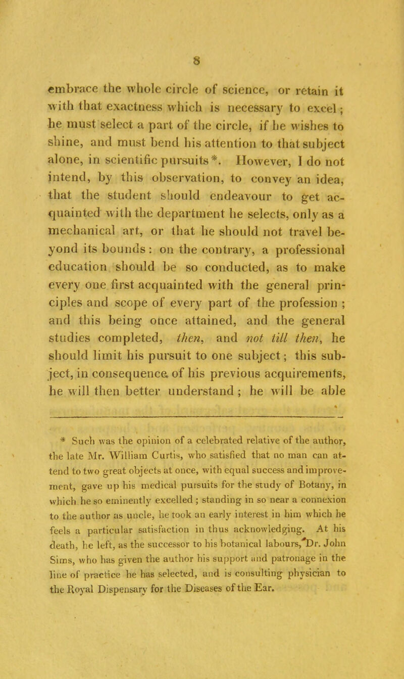 embrace the whole circle of science, or retain it w ith that exactness which is necessary to excel; he must select a part of the circle, if lie wishes to shine, and must bend his attention to that subject alone, in scientific pursuits*. However, I do not intend, by this observation, to convey an idea, that the student should endeavour to get ac- quainted with the department he selects, only as a mechanical art, or that he should not travel be- yond its bounds: on the contrary, a professional education should be so conducted, as to make every one first acquainted with the genera] prin- ciples and scope of every part of the profession ; and this being once attained, and the general studies completed, then, and not till then, he should limit his pursuit to one subject; this sub- ject, in consequenca of his previous acquirements, he will then better understand ; he w ill be able * Sucti was the opinion of a celebrated relative of the author, the late Mr. William Curtis, who satisfied that no man can at- tend to two great objects at once, with equal success and improve- ment, gave up his medical pursuits for the study of Botany, in which he so eminently excelled ; standing in so near a connexion to the author as uncle, he took an early interest in him which he feels a particular satisfaction in thus acknowledging. At his death, he left, as the successor to his botanical labours^Dr. John Sims, who has given the author his support and patronage in the line of practice he has selected, and is consulting physician to the Royal Dispensary for the Diseases of the Ear.