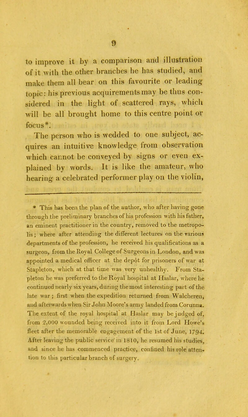 to improve it by a comparison and illustration of it with the other branches he has studied, and make them all bear on this favourite or leading topic: his previous acquirements may be thus con- sidered in the light of scattered rays, which will be all brought home to this centre point or focus*. The person who is wedded to one subject, ac- quires an intuitive knowledge from observation which cannot be conveyed by signs or even ex- plained by words. It is like the amateur, who hearing a celebrated performer play on the violin, * This has been the plan of the author, who after having gone through the preliminary branches of his profession with his father, an eminent practitioner in the country, removed to the metropo- lis; where after attending the different lectures on the various departments of the profession, he received his qualifications as a surgeon, from the Royal College of Surgeons in London, and was appointed a medical officer at the depot for prisoners of war at Stapleton, which at that time was very unhealthy. From Sta- pleton he was preferred to the Royal hospital at Haslar, where he continued nearly six years, during the most interesting part of the late war ; first when the expedition returned from Walcheren, and afterwards when Sir John Moore’s army landed from Corunna. The extent of the royal hospital at Haslar may be judged of, from 2,000 wounded being received into it from Lord Howe’s fleet after the memorable engagement of the 1st of June, 1794. After leaving the public service' in 1810, he resumed his studies, and since he has commenced practice, confined his sole atten- tion to this particular branch of surgery.