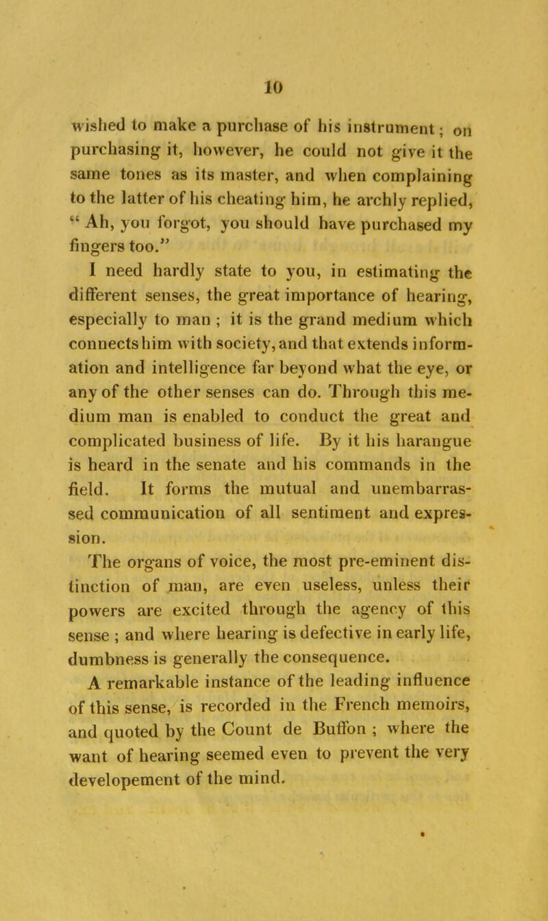 wished to make a purchase of his instrument; ou purchasing it, however, he could not give it the same tones as its master, and when complaining to the latter of his cheating him, he archly replied, “ Ah, you forgot, you should have purchased my fingers too.” 1 need hardly state to you, in estimating the different senses, the great importance of hearing, especially to man ; it is the grand medium which connects him w ith society, and that extends inform- ation and intelligence far beyond what the eye, or any of the other senses can do. Through this me- dium man is enabled to conduct the great and complicated business of life. By it his harangue is heard in the senate and his commands in the field. It forms the mutual and unembarras- sed communication of all sentiment and expres- sion. The organs of voice, the most pre-eminent dis- tinction of man, are even useless, unless their powers are excited through the agency of this sense ; and where hearing is defective in early life, dumbness is generally the consequence. A remarkable instance of the leading influence of this sense, is recorded in the French memoirs, and quoted by the Count de Buffon ; w here the want of hearing seemed even to prevent the very developement of the mind.