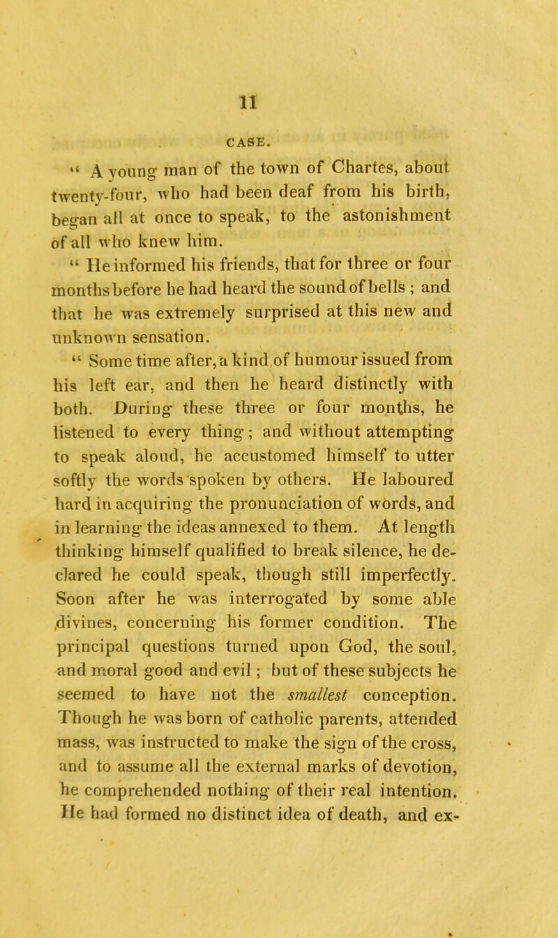 CASE. “ A young1 man of the town of Chartes, about twenty-four, who had been deaf from his birth, began all at once to speak, to the astonishment of all who knew him. “ He informed his friends, that for three or four months before he had heard the sound of bells ; and that he was extremely surprised at this new and unknown sensation. “ Sometime after, a kind of humour issued from his left ear, and then he heard distinctly with both. During these three or four months, he listened to every thing; and without attempting to speak aloud, he accustomed himself to utter softly the words spoken by others. He laboured hard in acquiring the pronunciation of words, and in learning the ideas annexed to them. At length thinking himself qualified to break silence, he de- clared he could speak, though still imperfectly. Soon after he was interrogated by some able divines, concerning his former condition. The principal questions turned upon God, the soul, and moral good and evil; but of these subjects he seemed to have not the smallest conception. Though he was born of catholic parents, attended mass, was instructed to make the sign of the cross, and to assume all the external marks of devotion, he comprehended nothing of their real intention. He had formed no distinct idea of death, and ex-