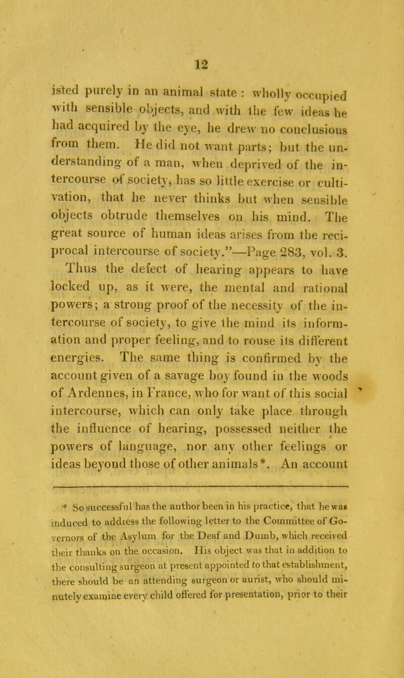 isted purely in an animal state : wholly occupied -with sensible objects, and with the few ideas he had acquired by the eye, he drew no conclusions from them. He did not want parts; but the un- derstanding of a man, when deprived of the in- tercourse of society, has so little exercise or culti- vation, that he never thinks but when sensible objects obtrude themselves on his mind. The great source of human ideas arises from the reci- procal intercourse of society.”—Page 283, vol. 3. Thus the defect of hearing appears to have locked up, as it were, the mental and rational powers; a strong proof of the necessity of the in- tercourse of society, to give the mind its inform- ation and proper feeling, and to rouse ils different energies. The same thing is confirmed by the account given of a savage boy found in the woods of Ardennes, in France, who for want of this social intercourse, which can only take place through the influence of hearing, possessed neither the powers of language, nor any other feelings or ideas beyond those of other animals*. An account * So successful has the author been in his practice, that he was induced to address the following letter to the Committee of Go- vernors of the Asylum for the Deaf and Dumb, which received their thanks on the occasion. His object was that in addition to the consulting surgeon at present appointed to that establishment, there should be an attending surgeon or aurist, who should mi- nutely examine every child offered for presentation, prior to their