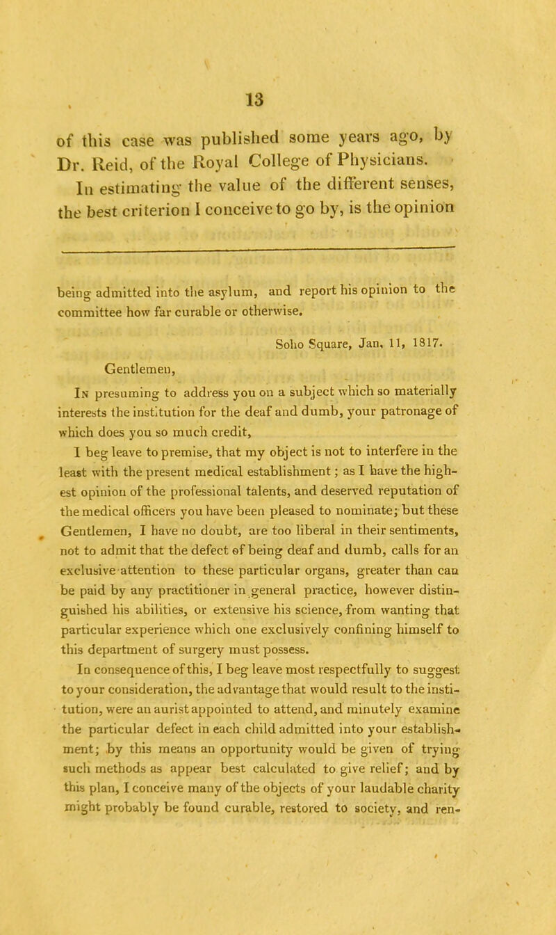 of this case was published some years ago, by Dr. Reid, of the Royal College of Physicians. In estimating the value of the different senses, the best criterion I conceive to go by, is the opinion being admitted into the asylum, and report his opinion to the committee how far curable or otherwise. Soho Square, Jan, 11, 1817. Gentlemen, In presuming to address you on a subject which so materially interests the institution for the deaf and dumb, your patronage of which does you so much credit, I beg leave to premise, that my object is not to interfere in the least with the present medical establishment; as I have the high- est opinion of the professional talents, and deserved reputation of the medical officers you have been pleased to nominate; but these Gentlemen, I have no doubt, are too liberal in their sentiments, not to admit that the defect of being deaf and dumb, calls for an exclusive attention to these particular organs, greater than can be paid by any practitioner in general practice, however distin- guished his abilities, or extensive his science, from wanting that particular experience which one exclusively confining himself to this department of surgery must possess. In consequence of this, I beg leave most respectfully to suggest to your consideration, the advantage that would result to the insti- tution, were an aurist appointed to attend, and minutely examine the particular defect in each child admitted into your establish- ment; by this means an opportunity would be given of trying such methods as appear best calculated to give relief; and by this plan, I conceive many of the objects of your laudable charity might probably be found curable, restored to society, and ren-