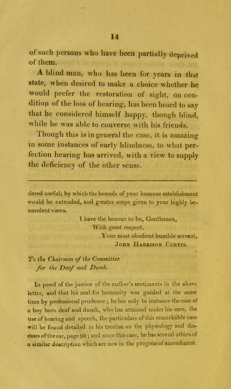 of such persons who have been partially deprived of them. A blind man, who has been for years in that state, when desired to make a choice whether he would prefer the restoration of sight, on con- dition of the loss of hearing, has been heard to say that he considered himself happy, though blind, while he was able to converse with his friends. Though this is in general the case, it is amazing in some instances of early blindness, to what per- fection hearing has arrived, with a view to supply the deficiency of the other sense. dered useful; by which the bounds of your humane establishment would be extended, and greater scope given to your highly be- nevolent views. 1 have the honour to be. Gentlemen, With great respect, Your most obedient humble servant, John Harrison Curtis. j To the Chairman of the Committee for the Deaf and Dumb. In proof of the justice of the author’s sentiments in the above letter, and that his zeal for humanity was guided at the same time by professional prudence ; he has only to instance the case of a boy born deaf and dumb, who has attained under his care, the use of hearing and speech, the particulars of this remarkable case will be found detailed in his treatise on the physiology and dis- eases of the ear, page 90; and since this case, lie has several others of a similar description which are now in the progressot amendment.