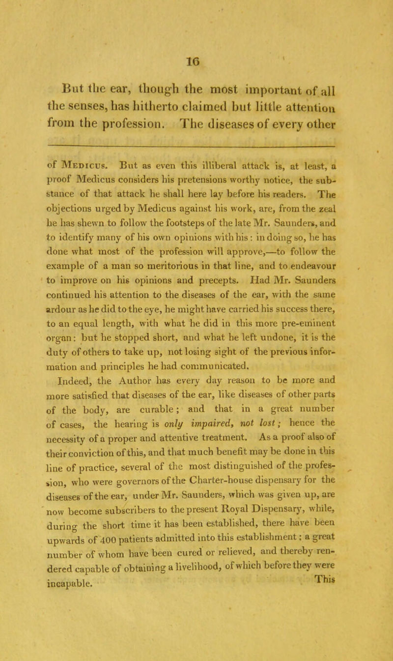 But the ear, though the most important of all the senses, has hitherto claimed but little attention irom the profession. The diseases of every other of Medicus. But as even this illiberal attack is, at least, a proof Medicus considers his pretensions worthy notice, the sub- stance of that attack he shall here lay before his readers. The objections urged by Medicus against his work, are, from the zeal he has shewn to follow the footsteps of the late Mr. Saunders, and to identify many of his own opinions with his: in doing so, he has done what most of the profession will approve,—to follow the example of a man so meritorious in that line, and to endeavour to improve on his opinions and precepts. Had Mr. Saunders continued his attention to the diseases of the ear, with the same ardour as he did to the eye, he might have carried his success there, to an equal length, with what he did in this more pre-eminent organ: but he stopped short, and what he left undone, it is the duty of others to take up, not losing sight of the previous infor- mation and principles he had communicated. Indeed, the Author has every day reason to be more and more satisfied that diseases of the ear, like diseases of other parts of the body, are curable; and that in a great number of cases, the hearing is only impaired, not lost; hence the necessity of a proper and attentive treatment. As a proof also of their conviction of this, and that much benefit maybe done in this line of practice, several of the most distinguished of the profes- ^ sion, who were governors of the Charter-house dispensary for the diseases of the ear, under Mr. Saunders, which was given up, are now become subscribers to the present Royal Dispensary, while, during the short time it has been established, there have been upwards of 400 patients admitted into this establishment; a great number of whom have been cured or relieved, and thereby len- dered capable of obtaining a livelihood, of which before they were incapable. This