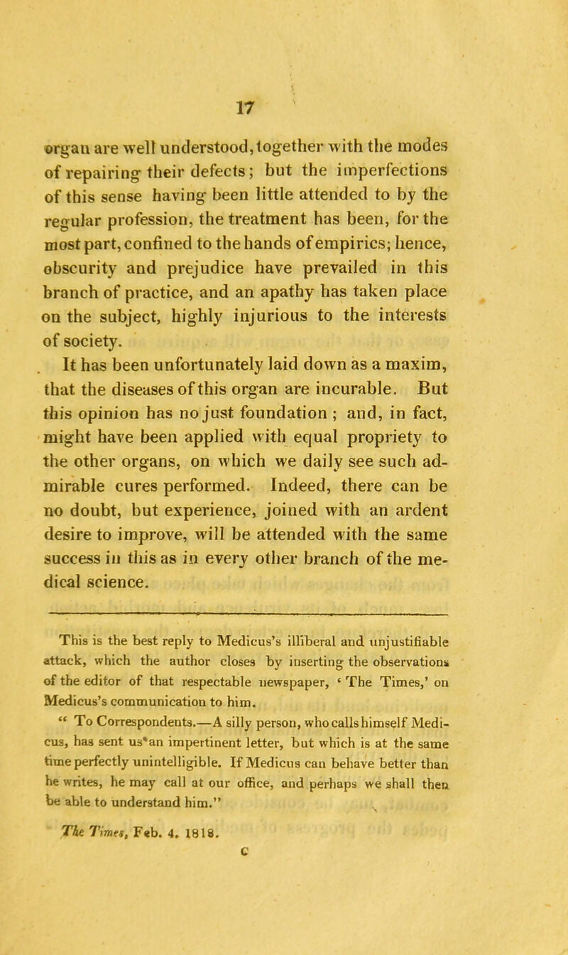 orgau are welt understood, together with the modes of repairing their defects; but the imperfections of this sense having been little attended to by the regular profession, the treatment has been, for the most part, confined to the hands of empirics; hence, obscurity and prejudice have prevailed in this branch of practice, and an apathy has taken place on the subject, highly injurious to the interests of society. It has been unfortunately laid down as a maxim, that the diseases of this organ are incurable. But this opinion has no just foundation ; and, in fact, might have been applied with equal propriety to the other organs, on which we daily see such ad- mirable cures performed. Indeed, there can be no doubt, but experience, joined with an ardent desire to improve, will be attended with the same success iii this as in every other branch of the me- dical science. This is the best reply to Medicus’s illiberal and unjustifiable attack, which the author closes by inserting the observations of the editor of that respectable newspaper, ‘ The Times,’ on Medicus’s communication to him. “ To Correspondents.—A silly person, who calls himself Medi- cus, has sent us*an impertinent letter, but which is at the same time perfectly unintelligible. If Medicus can behave better than he writes, he may call at our office, and perhaps we shall then be able to understand him.” The Times, Feb. 4. 1818. C