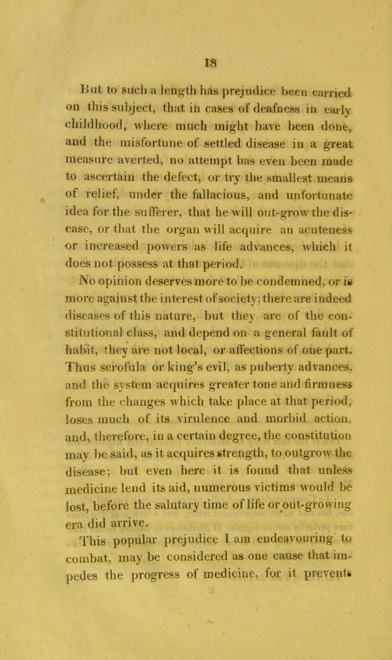 But to such a length has prejudice been carried on this subject, that in cases of deafness in early childhood, where much might have been done, and the misfortune of settled disease in a great measure averted, no attempt has even been made to ascertain the defect, or try the smallest means of relief, under the fallacious, and unfortunate idea for the sufferer, that he will out-grow the dis- ease, or that the organ will acquire an acuteness or increased powers as life advances, which it does not possess at that period. No opinion deserves more to be condemned, or is more against the interest of society; there are indeed diseases of this nature, but they are of the con- stitutional class, and depend on a general fault of 4 habit, they are not local, or affections of one part. Thus scrofula or king’s evil, as puberty advances, and the system acquires greater tone and firmness from the changes which take place at that period, loses much of its virulence and morbid action, and, therefore, in a certain degree, the constitution may be said, as it acquires strength, to outgrow the disease; but even here it is found that unless medicine lend its aid, numerous victims would be lost, before the salutary time of life or out-growing era did arrive. This popular prejudice 1 am endeavouring to combat, may be considered as one cause that im- pedes the progress of medicine, for it prevents