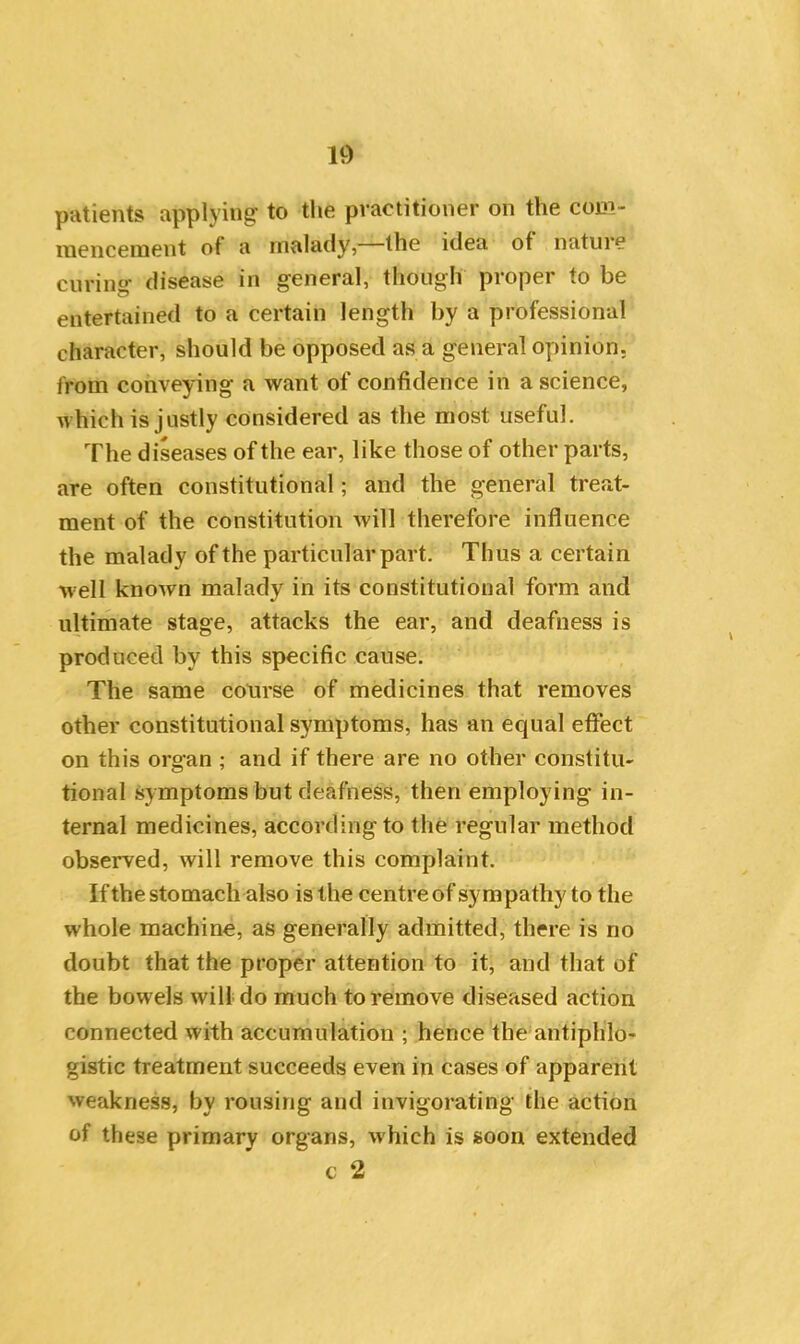 patients applying to the practitioner on the com- mencement of a malady, the idea of natuie curing disease in general, though proper to be entertained to a certain length by a professional character, should be opposed as a general opinion, from conveying a want of confidence in a science, which is justly considered as the most useful. The diseases of the ear, like those of other parts, are often constitutional; and the general treat- ment of the constitution will therefore influence the malady of the particular part. Thus a certain well known malady in its constitutional form and ultimate stage, attacks the ear, and deafness is produced by this specific cause. The same course of medicines that removes other constitutional symptoms, has an equal effect on this organ ; and if there are no other constitu- tional symptoms but deafness, then employing in- ternal medicines, according to the regular method observed, will remove this complaint. Ifthe stomach also is the centre of sympathy to the whole machine, as generally admitted, there is no doubt that the proper attention to it, and that of the bowels will do much to remove diseased action connected with accumulation ; hence the antiphlo- gistic treatment succeeds even in cases of apparent weakness, by rousing and invigorating the action of these primary organs, which is soon extended c 2