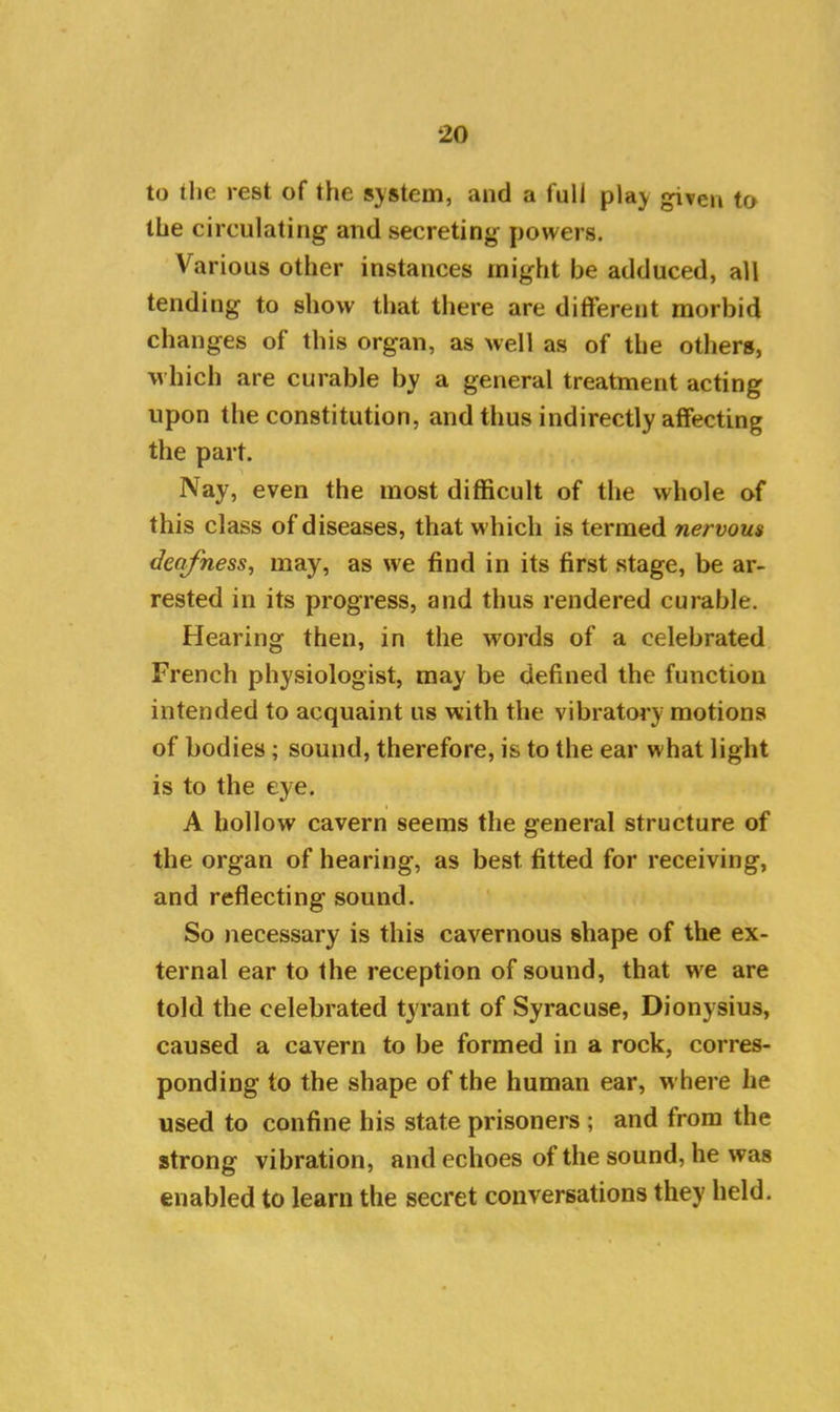 to the rest of the system, and a full play given to the circulating and secreting powers. Various other instances might be adduced, all tending to show that there are different morbid changes of this organ, as well as of the others, which are curable by a general treatment acting upon the constitution, and thus indirectly affecting the part. Nay, even the most difficult of the whole of this class of diseases, that which is termed nervous deafness, may, as we find in its first stage, be ar- rested in its progress, and thus rendered curable. Hearing then, in the words of a celebrated French physiologist, may be defined the function intended to acquaint us with the vibratory motions of bodies ; sound, therefore, is to the ear what light is to the eye. A hollow cavern seems the general structure of the organ of hearing, as best fitted for receiving, and reflecting sound. So necessary is this cavernous shape of the ex- ternal ear to the reception of sound, that we are told the celebrated tyrant of Syracuse, Dionysius, caused a cavern to be formed in a rock, corres- ponding to the shape of the human ear, where he used to confine his state prisoners ; and from the strong vibration, and echoes of the sound, he was enabled to learn the secret conversations they held.