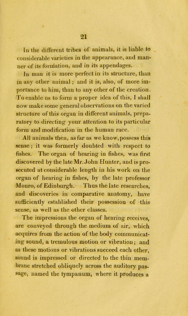 In the different tribes of animals, it is liable to considerable varieties in the appearance, and man- ner-of its formation, and in its appendages. In man it is more perfect in its structure, than in any other animal; and it is, also, of more im- portance to him, than to any other of the creation. To enable us to form a proper idea of this, I shall now make some general observations on the varied structure of this organ in different animals, prepa- ratory to directing your attention to its particular form and modification in the human race. All animals then, as far as we know, possess this sense; it was formerly doubted with respect to fishes. The organ of hearing in fishes, was first discovered by the late Mr. John Hunter, and is pro- secuted at considerable length in his work on the organ of hearing in fishes, by the late professor Monro, of Edinburgh. Thus the late researches, and discoveries in comparative anatomy, have sufficiently established their possession of this sense, as well as the other classes. The impressions the organ of hearing receives, are conveyed through the medium of air, which acquires from the action of the body communicat- ing sound, a tremulous motion or vibration; and as these motions or vibrations succeed each other, sound is impressed or directed to the thin mem- brane stretched obliquely across the auditory pas- sage, named the tympanum, where it produces a