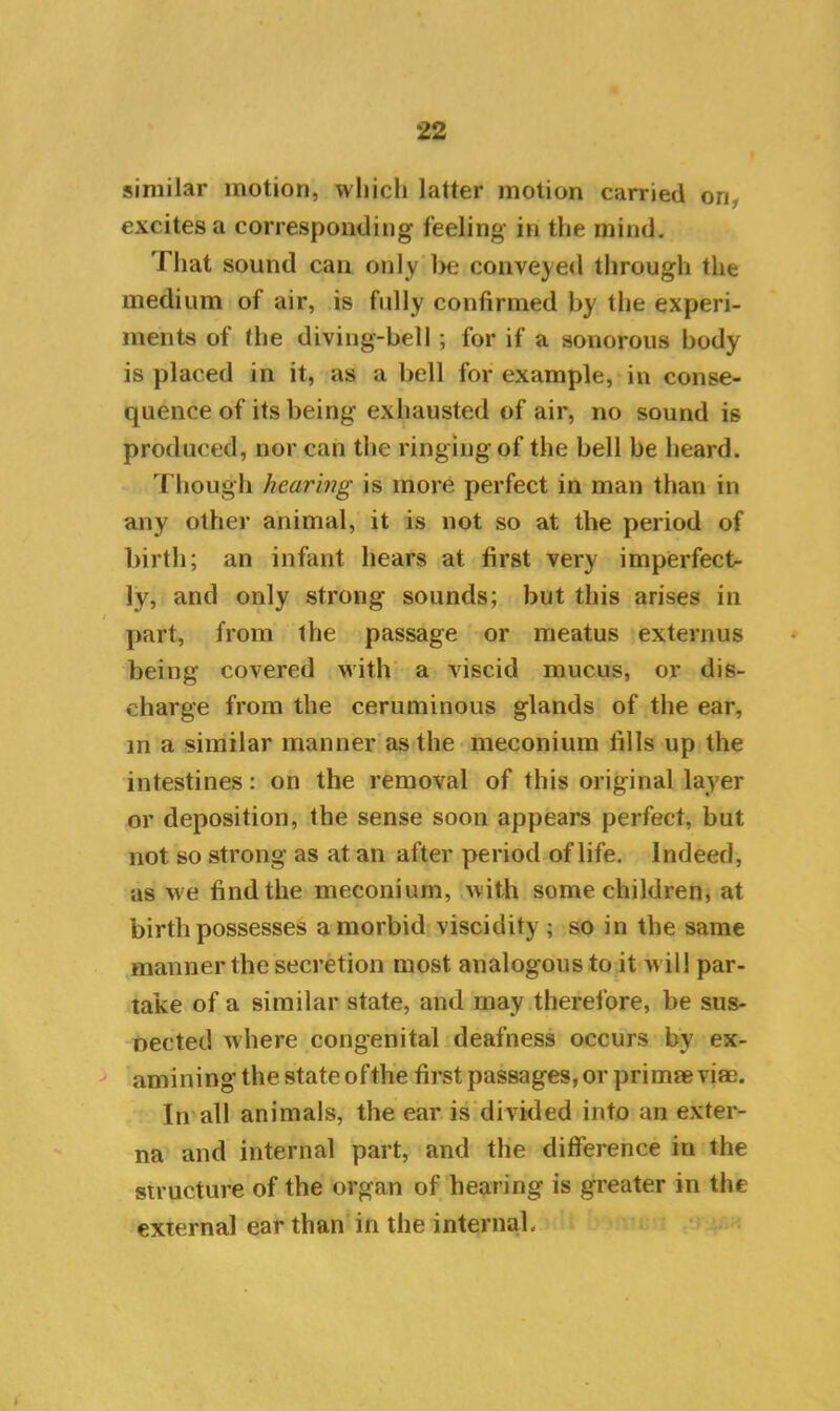 similar motion, which latter motion carried on, excites a corresponding feeling in the mind. That sound can only be conveyed through the medium of air, is fully confirmed by the experi- ments of Ihe diving-bell; for if a sonorous body is placed in it, as a bell for example, in conse- quence of its being exhausted of air, no sound is produced, nor can the ringing of the bell be heard. Though hearing is more perfect in man than in any other animal, it is not so at the period of birth; an infant hears at first very imperfect- ly, and only strong sounds; but this arises in part, from the passage or meatus externus being covered with a viscid mucus, or dis- charge from the ceruminous glands of the ear, in a similar manner as the meconium fills up the intestines: on the removal of this original layer or deposition, the sense soon appears perfect, but not so strong as at an after period of life. Indeed, as we find the meconium, with some children, at birth possesses a morbid viscidity ; so in the same manner the secretion most analogous to it w ill par- take of a similar state, and may therefore, be sus- pected where congenital deafness occurs bv ex- amining the state ofthe first passages, or primae viae. In all animals, the ear is divided into an exter- na and internal part, and the difference in the structure of the organ of hearing is greater in the external ear than in the internal*