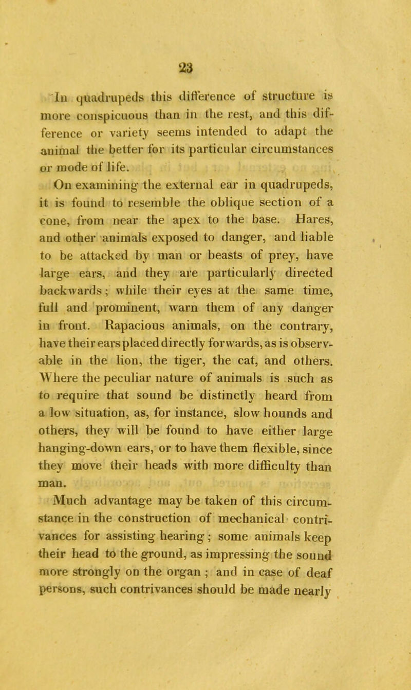 la quadrupeds this difference of structure is more conspicuous than in the rest, and this dif- ference or variety seems intended to adapt the animal the better for its particular circumstances or mode of life. On examining the external ear in quadrupeds, it is found to resemble the oblique section of a cone, from near the apex to the base. Hares, and other animals exposed to danger, and liable to be attacked by man or beasts of prey, have large ears, and they are particularly directed backwards; while their eyes at the same time, full and prominent, warn them of any danger in front. Rapacious animals, on the contrary, have their ears placed directly forwards, as is observ- able in the lion, the tiger, the cat, and others. 'Where the peculiar nature of animals is such as to require that sound be distinctly heard from a low situation, as, for instance, slow hounds and others, they will be found to have either large hanging-down ears, or to have them flexible, since they move their heads with more difficulty than man. Much advantage may be taken of this circum- stance in the construction of mechanical contri- vances for assisting hearing; some animals keep their head to the ground, as impressing the sound more strongly on the organ ; and in case of deaf persons, such contrivances should be made nearly