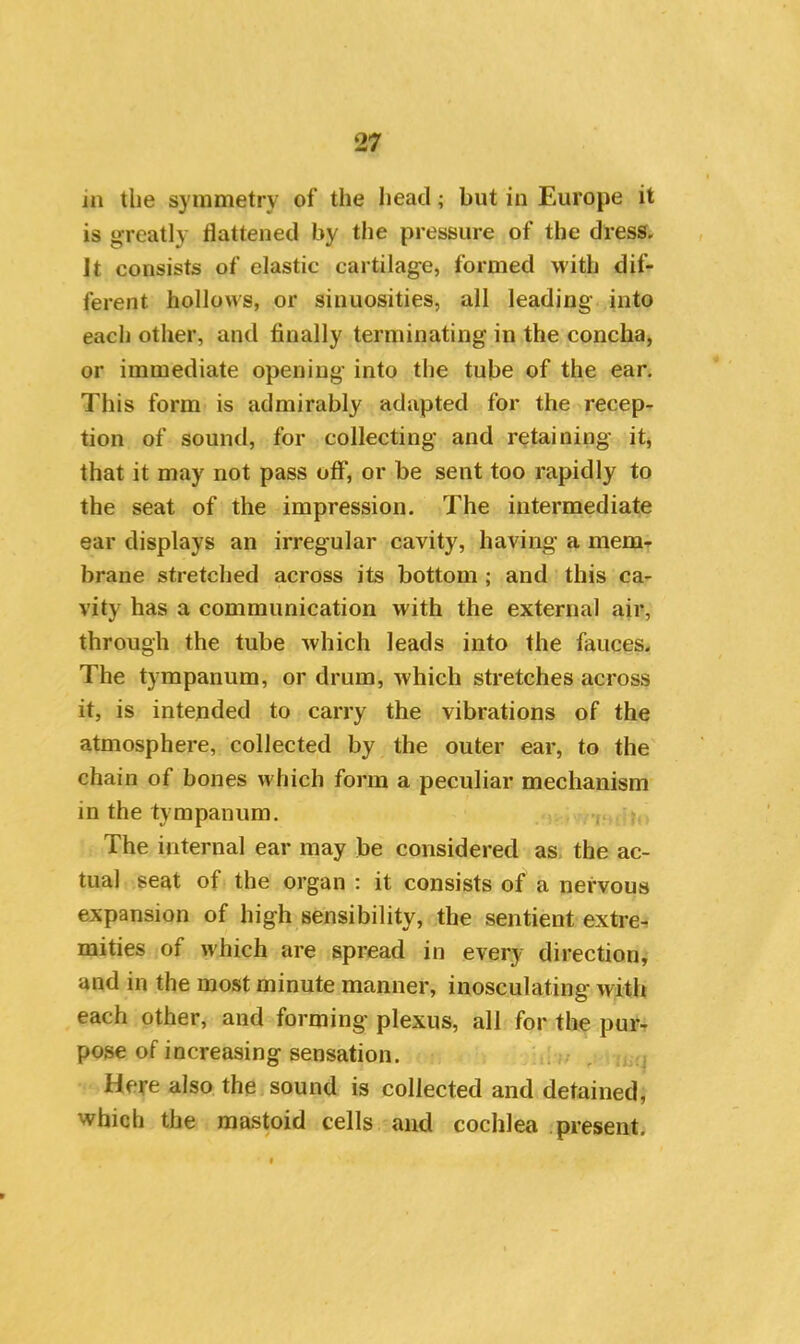 jn the symmetry of the head; but in Europe it is greatly flattened by the pressure of the dress. Jt consists of elastic cartilage, formed with dif- ferent hollows, or sinuosities, all leading into each other, and finally terminating in the concha, or immediate opening into the tube of the ear. This form is admirably adapted for the recep- tion of sound, for collecting and retaining it, that it may not pass off, or be sent too rapidly to the seat of the impression. The intermediate ear displays an irregular cavity, having a mem- brane stretched across its bottom ; and this ca- vity has a communication with the external air, through the tube which leads into the fauces. The tympanum, or drum, which stretches across it, is intended to carry the vibrations of the atmosphere, collected by the outer ear, to the chain of bones which form a peculiar mechanism in the tympanum. The internal ear may be considered as the ac- tual seat of the organ : it consists of a nervous expansion of high sensibility, the sentient extre- mities of which are spread in every direction, and in the most minute manner, inosculating with each other, and forming plexus, all for the pur- pose of increasing sensation. Here also the sound is collected and detained, which the mastoid cells and cochlea present.