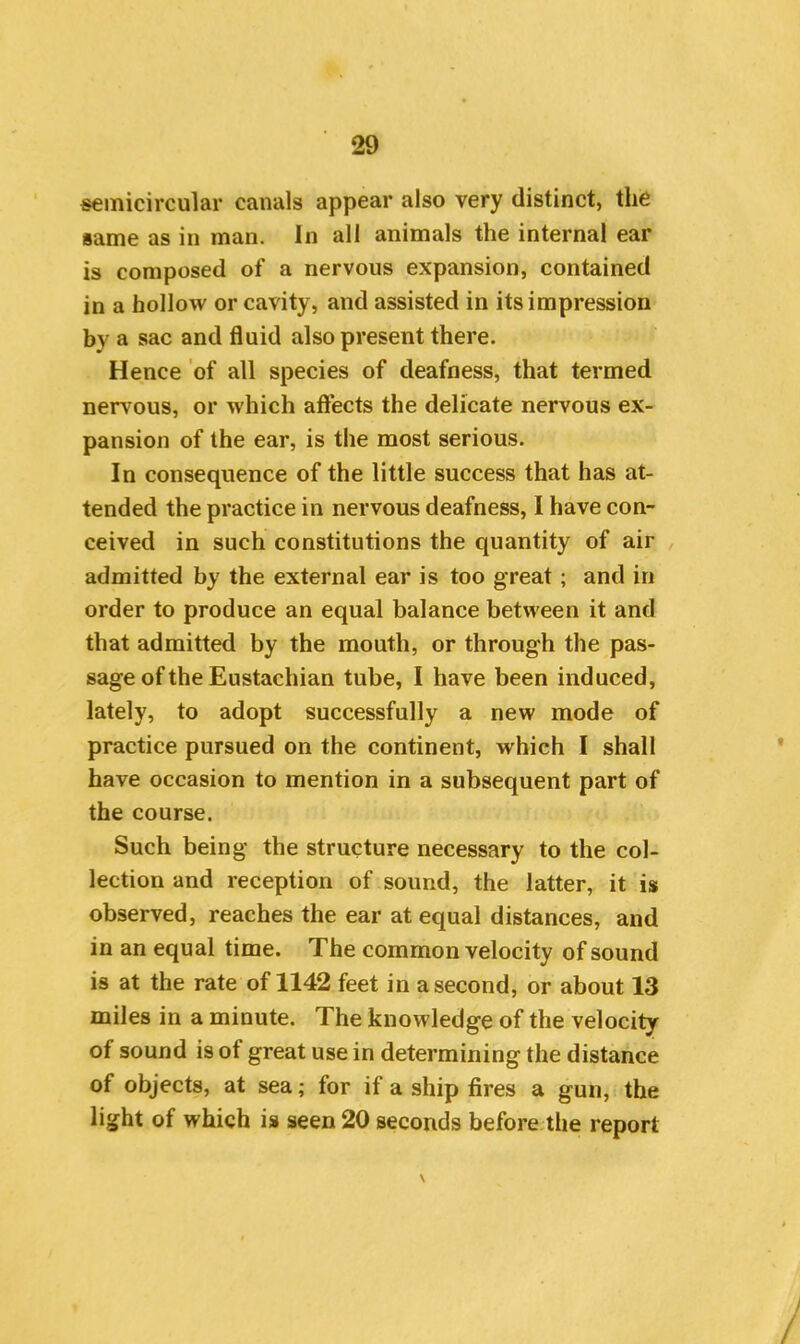 semicircular canals appear also very distinct, the same as in man. In all animals the internal ear is composed of a nervous expansion, contained in a hollow or cavity, and assisted in its impression by a sac and fluid also present there. Hence of all species of deafness, that termed nervous, or which affects the delicate nervous ex- pansion of the ear, is the most serious. In consequence of the little success that has at- tended the practice in nervous deafness, I have con- ceived in such constitutions the quantity of air admitted by the external ear is too great ; and in order to produce an equal balance between it and that admitted by the mouth, or through the pas- sage of the Eustachian tube, I have been induced, lately, to adopt successfully a new mode of practice pursued on the continent, which I shall have occasion to mention in a subsequent part of the course. Such being the structure necessary to the col- lection and reception of sound, the latter, it is observed, reaches the ear at equal distances, and in an equal time. The common velocity of sound is at the rate of 1142 feet in a second, or about 13 miles in a minute. The knowledge of the velocity of sound is ot great use in determining the distance of objects, at sea; for if a ship fires a gun, the light of which is seen 20 seconds before the report