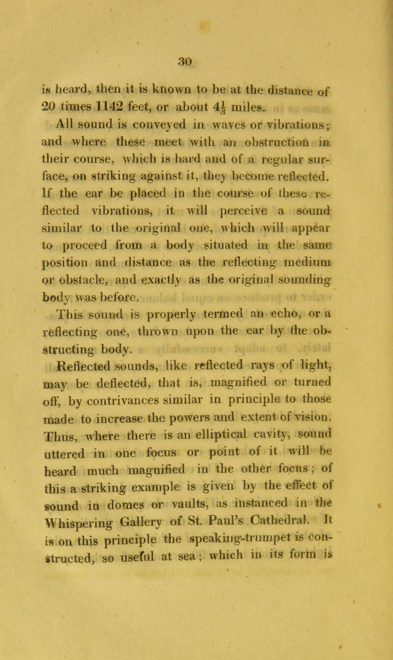 is heard, then it is known to be at the distance of 20 times 1142 feet, or about 4£ miles. All sound is conveyed in waves or vibrations; and where these meet with an obstruction in their course, which is hard and of a regular sur- face, on striking against it, they become reflected. If the ear be placed in the course of these re- flected vibrations, it will perceive a sound similar to the original one, which will appear to proceed from a body situated in the same position and distance as the reflecting medium or obstacle, and exactly as the original sounding body was before. This sound is properly termed an echo, or a reflecting one, thrown upon the ear by the ob- structing body. Reflected sounds, like reflected rays of light, may be deflected, that is, magnified or turned off', by contrivances similar in principle to those made to increase the powers and extent of vision. Thus, where there is an elliptical cavity, sound uttered in one focus or point of it will be heard much magnified in the other focus; of this a striking example is given by the effect of sound in domes or vaults, as instanced in the Whispering Gallery of St. Paul’s Cathedral. It is on this principle the speaking-trumpet is con- structed, so useful at sea; which in its form is t