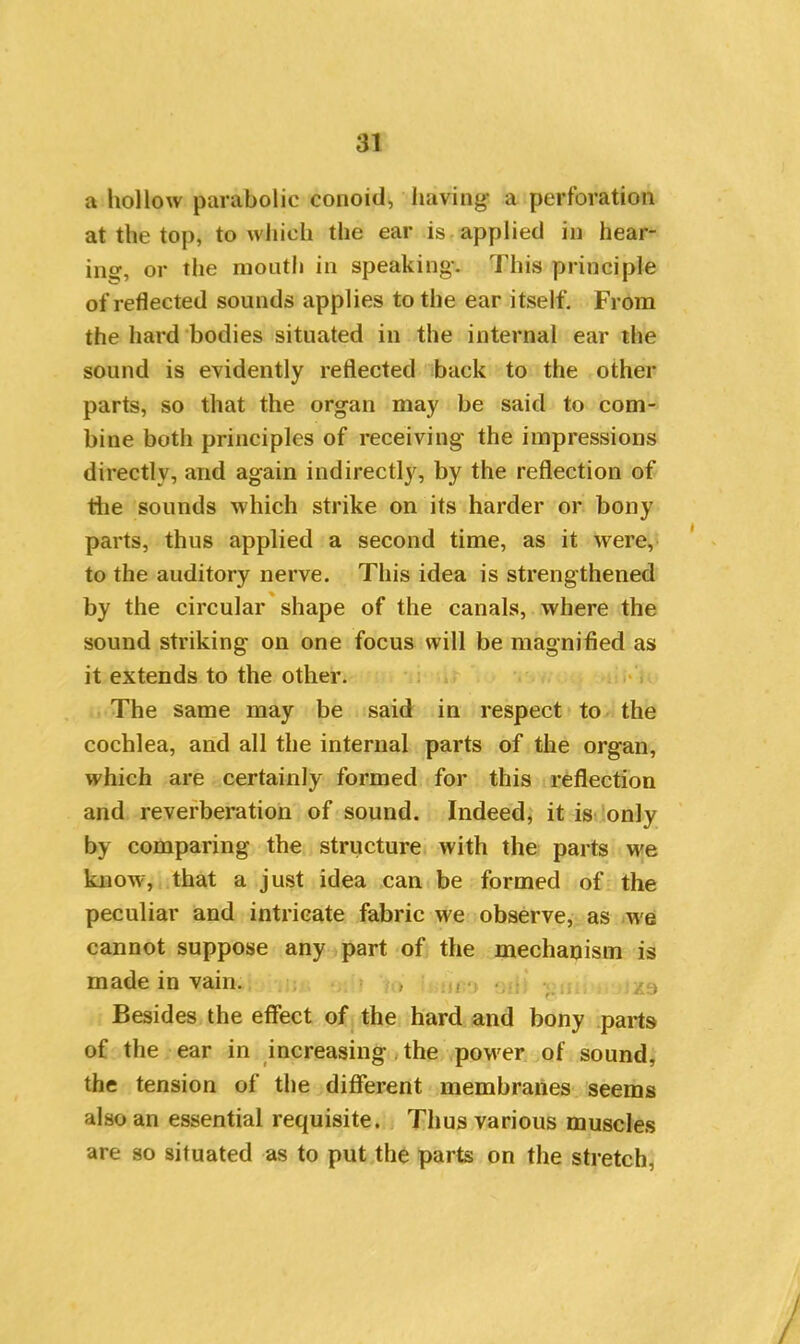 a hollow parabolic conoid, having* a perforation at the top, to which the ear is applied in hear- ing, or the month in speaking*. This principle of reflected sounds applies to the ear itself. From the hard bodies situated in the internal ear the sound is evidently reflected back to the other parts, so that the organ may be said to com- bine both principles of receiving the impressions directly, and again indirectly, by the reflection of the sounds which strike on its harder or bony parts, thus applied a second time, as it were, to the auditory nerve. This idea is strengthened by the circular shape of the canals, where the sound striking on one focus will be magnified as it extends to the other. The same may be said in respect to the cochlea, and all the internal parts of the organ, which are certainly formed for this reflection and reverberation of sound. Indeed, it is only by comparing the structure with the parts we know, that a just idea can be formed of the peculiar and intricate fabric we observe, as we cannot suppose any part of the mechanism is made in vain. . . / > Besides the effect of the hard and bony parts of the ear in increasing the power of sound, the tension of the different membranes seems also an essential requisite. Thus various muscles are so situated as to put the parts on the stretch,