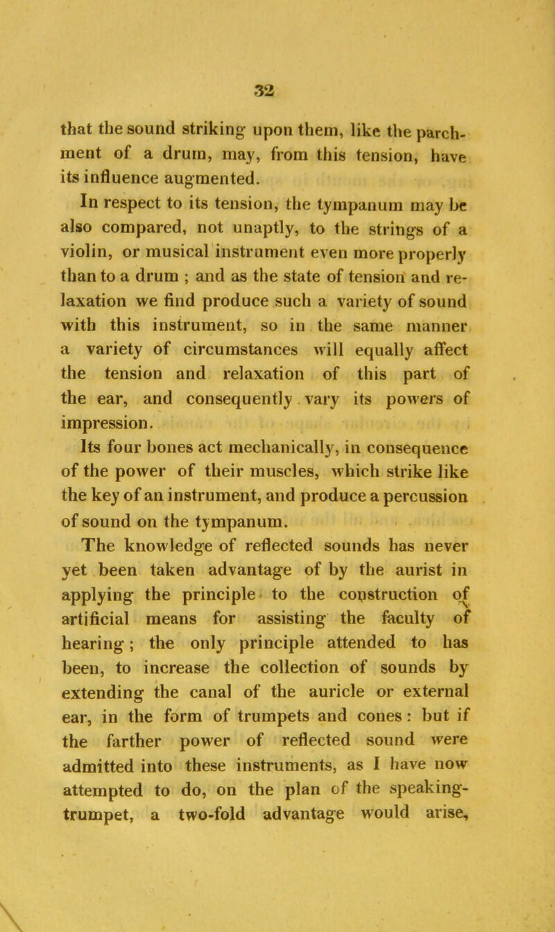 that the sound striking- upon them, like the parch- ment of a drum, may, from this tension, have its influence augmented. In respect to its tension, the tympanum may be also compared, not unaptly, to the strings of a violin, or musical instrument even more properly than to a drum ; and as the state of tension and re- laxation we find produce such a variety of sound with this instrument, so in the same manner a variety of circumstances will equally affect the tension and relaxation of this part of the ear, and consequently vary its powers of impression. Its four bones act mechanically, in consequence of the power of their muscles, which strike like the key of an instrument, and produce a percussion of sound on the tympanum. The knowledge of reflected sounds has never yet been taken advantage of by the aurist in applying the principle to the construction of artificial means for assisting the faculty of hearing; the only principle attended to has been, to increase the collection of sounds by extending the canal of the auricle or external ear, in the form of trumpets and cones: but if the farther power of reflected sound were admitted into these instruments, as I have now attempted to do, on the plan of the speaking- trumpet, a two-fold advantage would arise.
