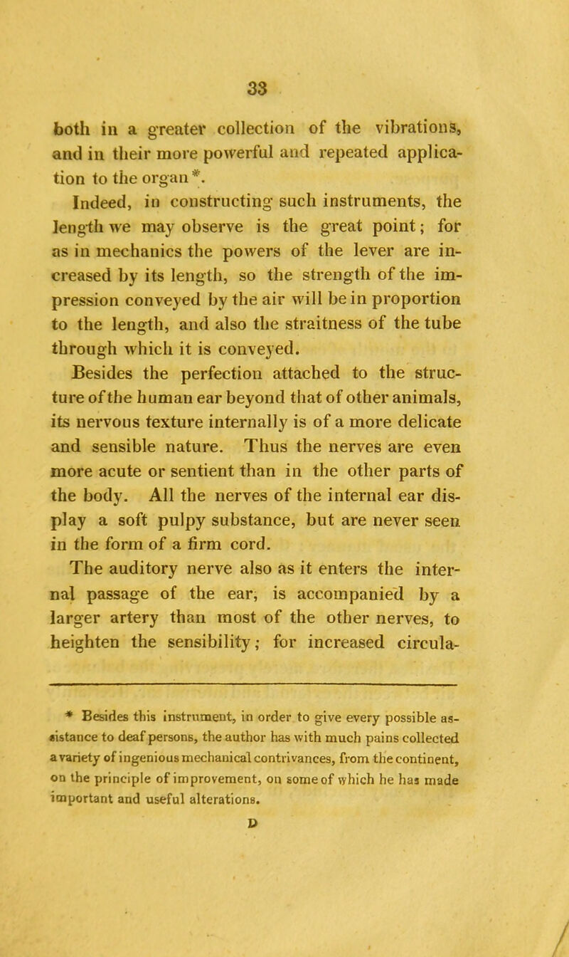 both in a greater collection of the vibrations, and in their more powerful and repeated applica- tion to the organ *. Indeed, in constructing such instruments, the length we may observe is the great point; for as in mechanics the powers of the lever are in- creased by its length, so the strength of the im- pression conveyed by the air will be in proportion to the length, and also the straitness of the tube through which it is conveyed. Besides the perfection attached to the struc- ture of the human ear beyond that of other animals, its nervous texture internally is of a more delicate and sensible nature. Thus the nerves are even more acute or sentient than in the other parts of the body. All the nerves of the internal ear dis- play a soft pulpy substance, but are never seen in the form of a firm cord. The auditory nerve also as it enters the inter- nal passage of the ear, is accompanied by a larger artery than most of the other nerves, to heighten the sensibility ,• for increased circula- * Besides this instrument, in order to give every possible as- sistance to deaf persons, the author has with much pains collected a variety of ingenious mechanical contrivances, from the continent, on the principle of improvement, on some of which he has made important and useful alterations. D