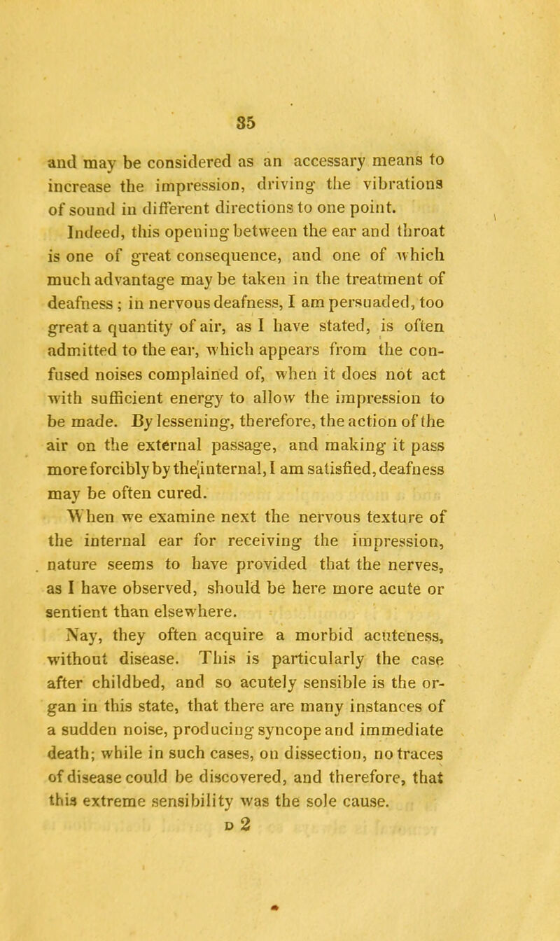 85 and may be considered as an accessary means to increase the impression, driving the vibrations of sound in different directions to one point. Indeed, this opening between the ear and throat is one of great consequence, and one of which much advantage maybe taken in the treatment of deafness ; in nervous deafness, I am persuaded, too great a quantity of air, as I have stated, is often admitted to the ear, which appears from the con- fused noises complained of, when it does not act with sufficient energy to allow the impression to be made. By lessening, therefore, the action of the air on the external passage, and making it pass more forcibly by the'internal, I am satisfied, deafness may be often cured. When we examine next the nervous texture of the internal ear for receiving the impression, nature seems to have provided that the nerves, as I have observed, should be here more acute or sentient than elsewdiere. Nay, they often acquire a morbid acuteness, without disease. This is particularly the case after childbed, and so acutely sensible is the or- gan in this state, that there are many instances of a sudden noise, producing syncope and immediate death; while in such cases, on dissection, no traces of disease could be discovered, and therefore, that this extreme sensibility was the sole cause.