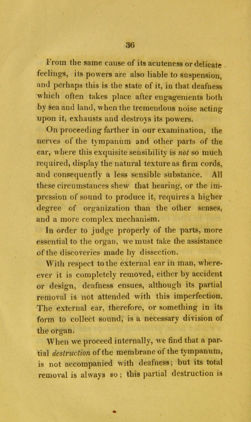 From the same cause of its acuteness or delicate feelings, its powers are also liable to suspension, and perhaps this is the state of it, in that deafness which often takes place after engagements both by sea and land, when the tremendous noise acting upon it, exhausts and destroys its powers. On proceeding farther in our examination, the nerves of the tympanum and other parts of the ear, where this exquisite sensibility is not so much required, display the natural texture as firm cords, and consequently a less sensible substance. All these circumstances shew that hearing, or the im- pression of sound to produce it, requires a higher degree of organization than the other senses, and a more complex mechanism. In order to judge properly of the parts, more essential to the organ, we must take the assistance of the discoveries made bv dissection. With respect to the external ear in man, w'here- ever it is completely removed, either by accident or design, deafness ensues, although its partial removal is not attended with this imperfection. The external ear, therefore, or something in its form to collect sound, is a necessary division of the organ. When we proceed internally, we find that a par- tial destruction of the membrane of the tympanum, is not accompanied with deafness; but its total removal is always so ; this partial destruction is