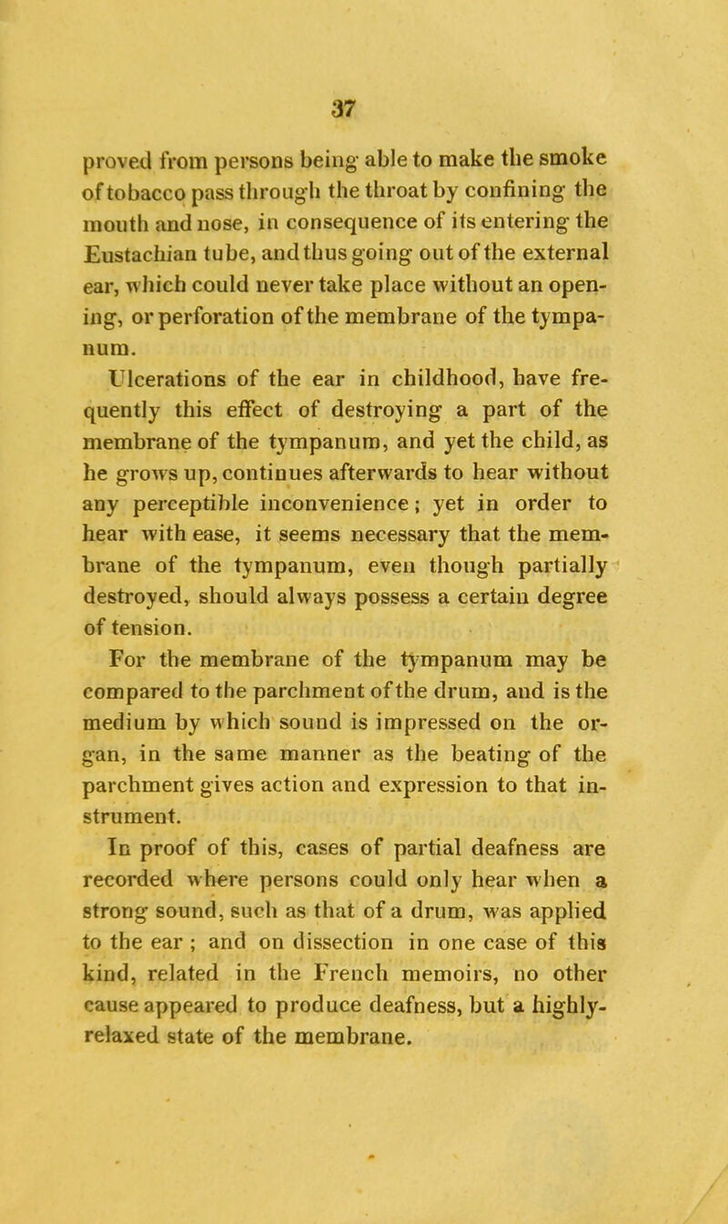 proved from persons being able to make the smoke of tobacco pass through the throat by confining the mouth and nose, in consequence of its entering the Eustachian tube, and thus going out of the external ear, which could never take place without an open- ing, or perforation of the membrane of the tympa- num. Ulcerations of the ear in childhood, have fre- quently this effect of destroying a part of the membrane of the tympanum, and yet the child, as he grows up, continues afterwards to hear without any perceptible inconvenience; yet in order to hear with ease, it seems necessary that the mem- brane of the tympanum, even though partially destroyed, should always possess a certain degree of tension. For the membrane of the tympanum may be compared to the parchment of the drum, and is the medium by which sound is impressed on the or- gan, in the same manner as the beating of the parchment gives action and expression to that in- strument. In proof of this, cases of partial deafness are recorded where persons could only hear when a strong sound, such as that of a drum, w;as applied to the ear ; and on dissection in one case of this kind, related in the French memoirs, no other cause appeared to produce deafness, but a highly- relaxed state of the membrane.