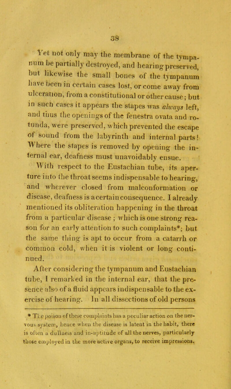 \ efc not only may the membrane of the tympa- num he partially destroyed, and hearing preserved, hut likewise the small bones of the tympanum haw been in certain cases lost, or come away from liberation, from a constitutional or other cause; but in such cases it appears the stapes was always left, and thus the openings of the fenestra ovataand ro- tunda, were preserved, which prevented the escape of sound from the labyrinth and internal parts! W here the stapes is removed by opening the in- ternal ear, deafness must unavoidably ensue. With respect to the Eustachian tube, its aper- ture into the throat seems indispensable to hearing, and wherever closed from malconformation or disease, deafness is acertainconsequence. I already mentioned its obliteration happening in the throat from a particular disease ; which is one strong rea- son for an early attention to such complaints*; but the same thing is apt to occur from a catarrh or common cold, when it is violent or long conti- nued. After considering the tympanum and Eustachian tube, 1 remarked in the internal ear, that the pre- sence also of a fluid appears indispensable to the ex- ercise of hearing. In all dissections of old persons * Ti.e poison of these complaints has a peculiar action on the ner- vous system, hence when the disease is latent in the habit, there is often a dullness and in-aptitude of all the nerves, particularly those employed in the more active organs, to receive impressions.