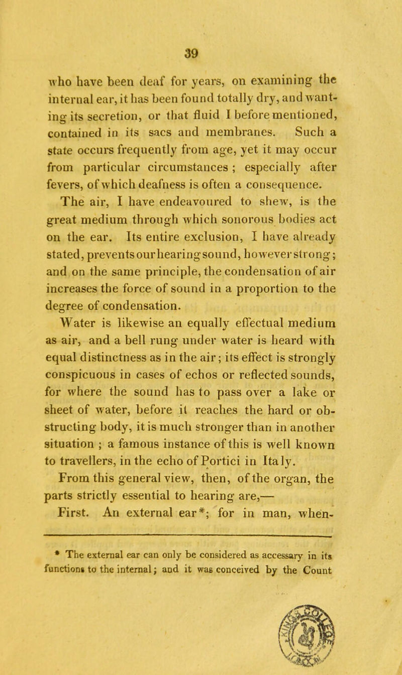 who have been deaf for years, on examining the internal ear, it has been found totally dry, and want- ins its secretion, or that fluid I before mentioned, contained in its sacs and membranes. Such a state occurs frequently from age, yet it may occur from particular circumstances; especially after fevers, of which deafness is often a consequence. The air, I have endeavoured to shew, is the great medium through which sonorous bodies act on the ear. Its entire exclusion, I have already stated, preventsourliearingsound, however strong; and on the same principle, the condensation of air increases the force of sound in a proportion to the degree of condensation. Water is likewise an equally effectual medium as air, and a bell rung under water is heard with equal distinctness as in the air; its effect is strongly conspicuous in cases of echos or reflected sounds, for where the sound has to pass over a lake or sheet of water, before it reaches the hard or ob- structing body, it is much stronger than in another situation ; a famous instance of this is well known to travellers, in the echo of Portici in Italy. From this general view, then, of the organ, the parts strictly essential to hearing are,— First. An external ear*; for in man, when- • The external ear can only be considered as accessary in its functions to the internal; and it was conceived by the Count