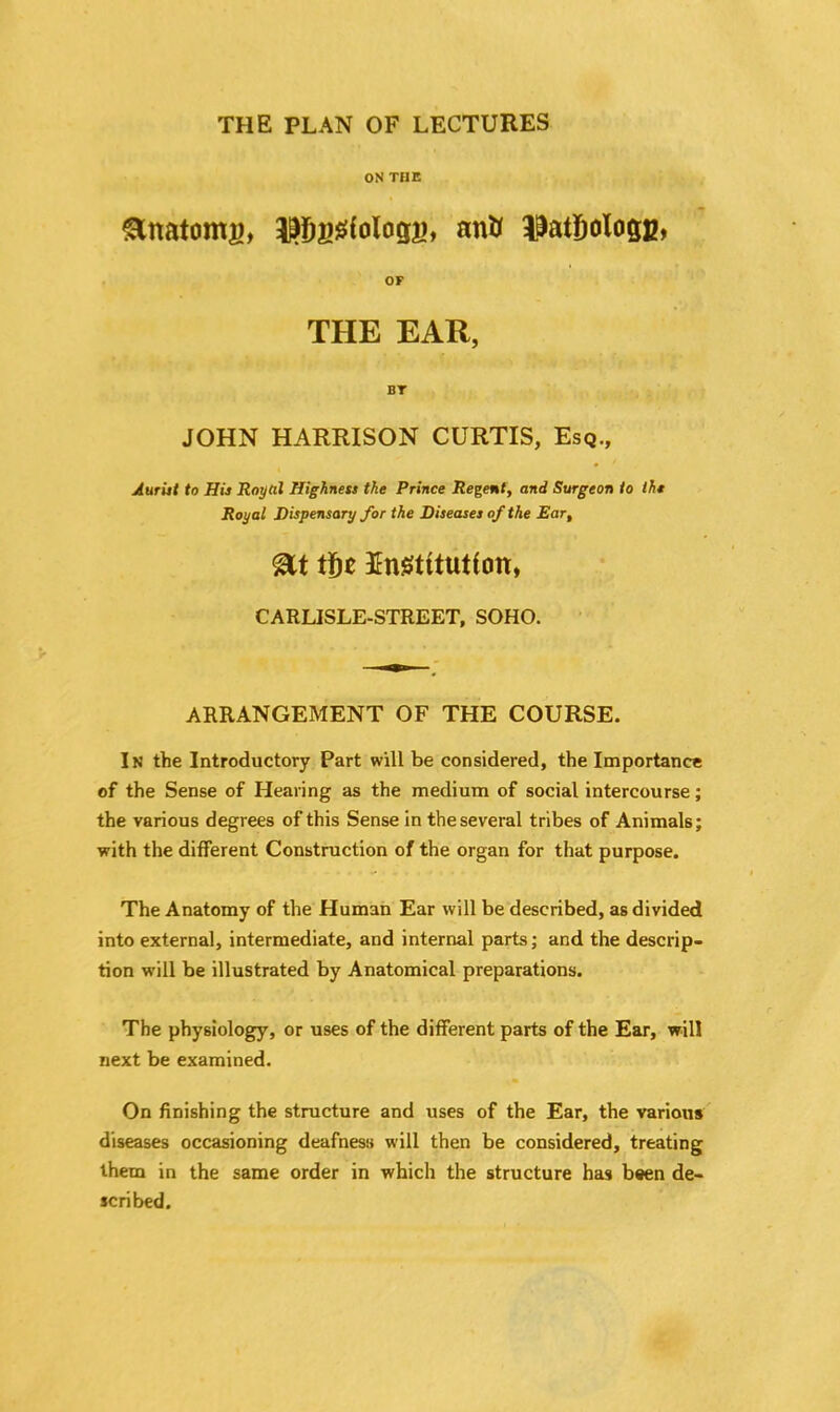 THE PLAN OF LECTURES ON THE Anatom?), ^ggfologs, antf ilatfjologg, or THE EAR, BT JOHN HARRISON CURTIS, Esq., Aurist to His Royal Highness the Prince Regent, and Surgeon to the Royal Dispensary for the Diseases of the Ear, tf)* Enstttution, CARLISLE-STREET, SOHO. ARRANGEMENT OF THE COURSE. In the Introductory Part will be considered, the Importance of the Sense of Hearing as the medium of social intercourse; the various degrees of this Sense in the several tribes of Animals; with the different Construction of the organ for that purpose. The Anatomy of the Human Ear will be described, as divided into external, intermediate, and internal parts; and the descrip- tion will be illustrated by Anatomical preparations. The physiology, or uses of the different parts of the Ear, will next be examined. On finishing the structure and uses of the Ear, the various diseases occasioning deafness will then be considered, treating them in the same order in which the structure has been de- scribed.