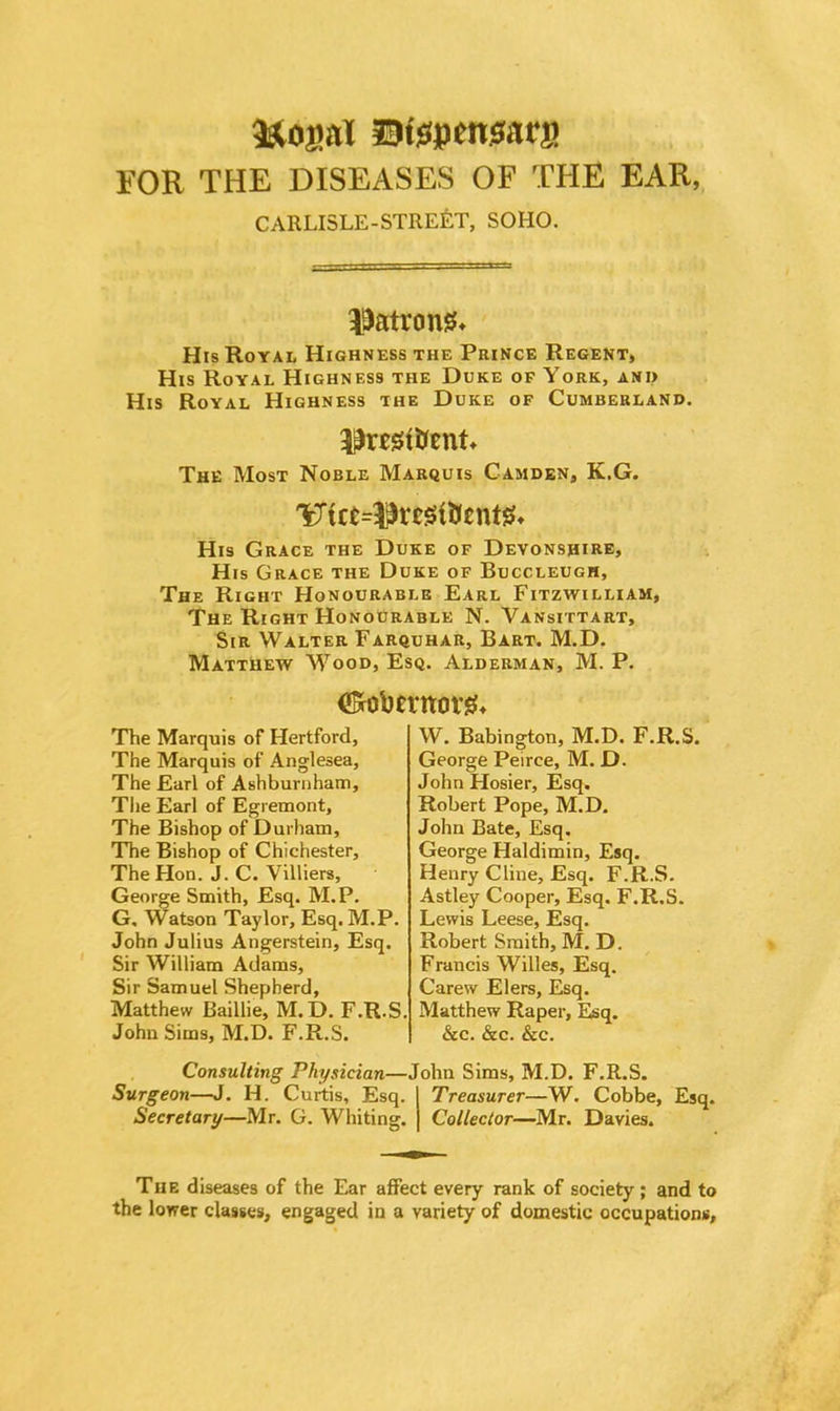 FOR THE DISEASES OF THE EAR, CARLISLE-STREET, SOHO. patrons* His Royal Highness the Prince Regent, His Royal Highness the Duke of York, and His Royal Highness the Duke of Cumberland. The Most Noble Marquis Camden, K.G. His Grace the Duke of Devonshire, His Grace the Duke of Buccleugh, The Right Honourable Earl Fitzwilliam, The Right Honourable N. Vansittart, Sir Walter Farquhar, Bart. M.D. Matthew Wood, Esq. Alderman, M. P. (ftobemorg. The Marquis of Hertford, The Marquis of Anglesea, The Earl of Ashburnham, The Earl of Egremont, The Bishop of Durham, The Bishop of Chichester, The Hon. J. C. Yilliers, George Smith, Esq. M.P. G, Watson Taylor, Esq. M.P. John Julius Angerstein, Esq. Sir William Adams, Sir Samuel Shepherd, Matthew Baillie, M.D. F.R.S. John Sims, M.D. F.R.S. W. Babington, M.D. F.R.S. George Peirce, M. D. JohnFIosier, Esq. Robert Pope, M.D. John Bate, Esq. George Haldimin, Esq. Henry Cline, Esq. F.R.S. Astley Cooper, Esq. F.R.S. Lewis Leese, Esq. Robert Smith, M. D. Francis Willes, Esq. Carew Elers, Esq. Matthew Raper, Esq. &c. &c. &c. Consulting Physician—John Sims, M.D. F.R.S. Surgeon—J. H. Curtis, Esq. I Treasurer—W. Cobbe, Esq. Secretary—Mr. G. Whiting. | Collector—Mr. Davies. The diseases of the Ear affect every rank of society ; and to the lower classes, engaged in a variety of domestic occupations,
