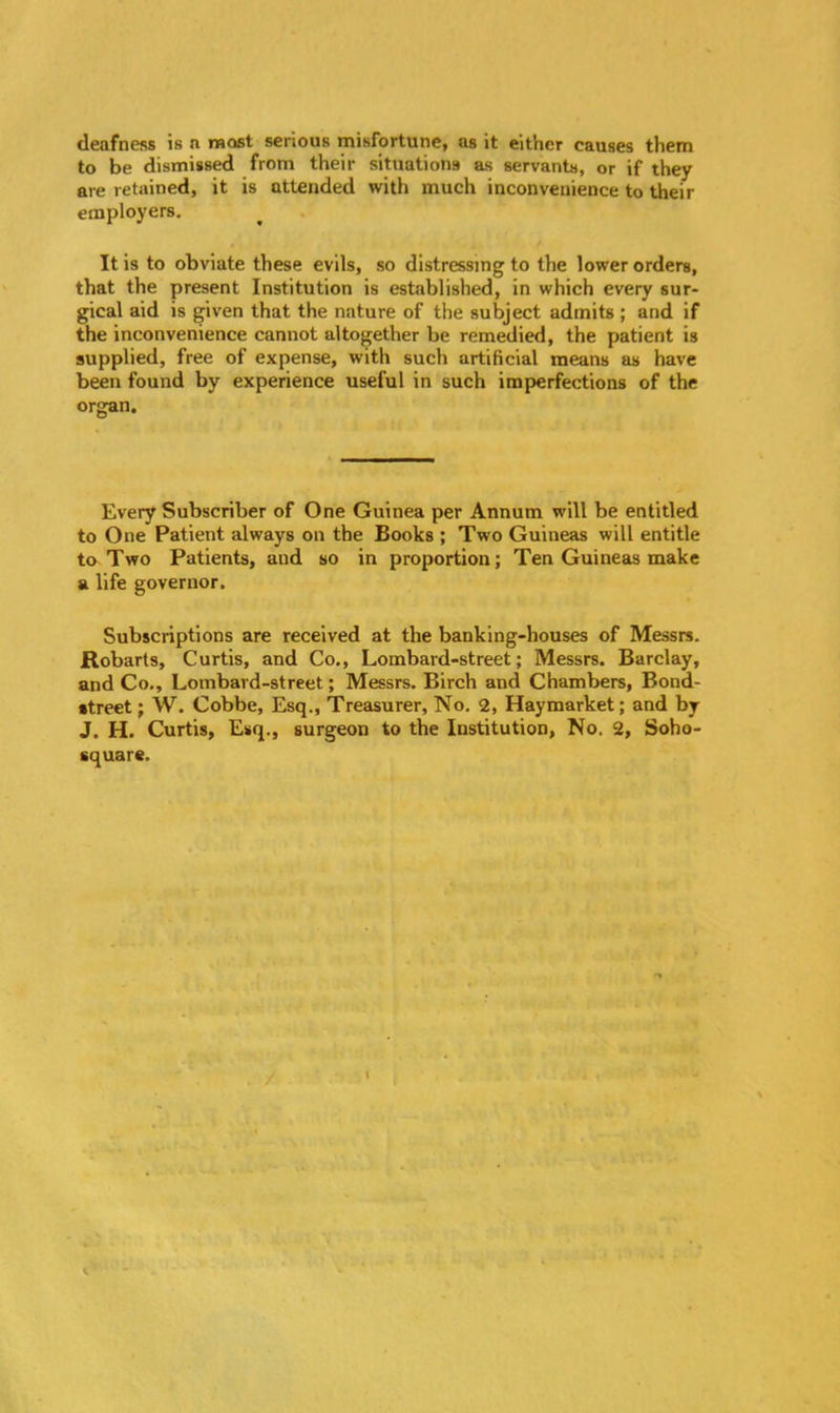 deafness is n most serious misfortune, as it either causes them to be dismissed from their situations as servants, or if they are retained, it is attended with much inconvenience to their employers. It is to obviate these evils, so distressing to the lower orders, that the present Institution is established, in which every sur- gical aid is given that the nature of the subject admits ; and if the inconvenience cannot altogether be remedied, the patient is supplied, free of expense, with such artificial means as have been found by experience useful in such imperfections of the organ. Every Subscriber of One Guinea per Annum will be entitled to One Patient always on the Books ; Two Guineas will entitle to Two Patients, and so in proportion; Ten Guineas make a life governor. Subscriptions are received at the banking-houses of Messrs. Robarts, Curtis, and Co., Lombard-street; Messrs. Barclay, and Co., Lombard-street; Messrs. Birch and Chambers, Bond- street ; W. Cobbe, Esq., Treasurer, No. 2, Haymarket; and by J. H. Curtis, Esq., surgeon to the Institution, No. 2, Soho- square.