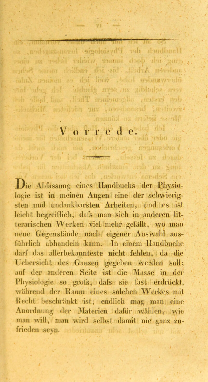 Die Abfassung eines Handbuchs der Physio- logie ist in meinen Augen eine der schwierig- sten und undankbarsten Arbeiten, ynd es ist leicht begreiflich, dafs man sich in anderen lit- lerarischen Werken viel mehr gefällt, wo man neue Gegenstände nach eigener Auswahl aus- führlich abbandeln kann. In einem Handbucke darf das allerbekann teste nicht fehlen, da die Uehersicht des Ganzen gegeben werden soll; auf der anderen Seite ist die Masse in der Physiologie so grofs, dafs sie fast erdrückt, während der Raum eines solchen AVerkes mit Recht beschränkt ist; endlich mag man eine Anordnung der Materien dafür wählen, wie man will, man wird selbst damit nie ganz zu- frieden seyn. I