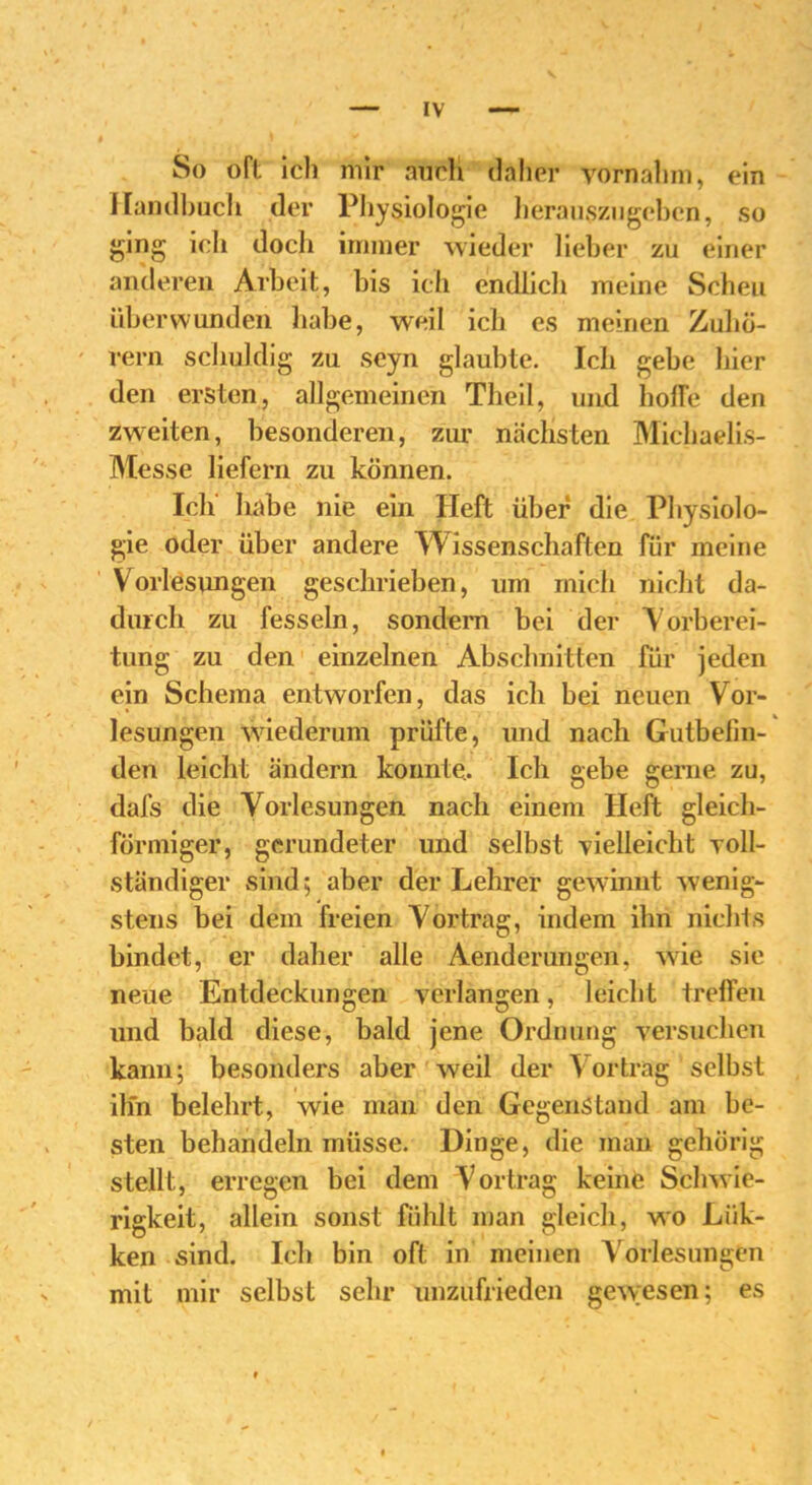 So oft Ich mir auch daher vornahm, ein Handbuch der Physiologie herauszugeben, so ging ich docli immer wieder lieber zu einer anderen Arbeit, bis ich endlich meine Scheu überwunden habe, weil ich es meinen Zuhö- rern schuldig zu scyn glaubte. Ich gebe liier den ersten, allgemeinen Theil, und holle den zweiten, besonderen, zur nächsten Michaelis- Messe liefern zu können. Ich habe nie ein Heft über die Physiolo- gie oder über andere Wissenschaften für meine Vorlesungen geschrieben, um mich nicht da- durch zu fesseln, sondern bei der Vorberei- tung zu den einzelnen Abschnitten für jeden ein Schema entworfen, das ich bei neuen Vor- lesungen wiederum prüfte, und nach Gutbelin- den leicht ändern konnte.. Ich gebe gerne zu, dafs die Vorlesungen nach einem Heft gleich- förmiger, gerundeter und selbst vielleicht voll- ständiger sind; aber der Lehrer gewinnt wenig- stens bei dem freien Vortrag, indem ihn nichts bindet, er daher alle Aenderuhgen, wie sie neue Entdeckungen verlangen, leicht treffen und bald diese, bald jene Ordnung versuchen kann; besonders aber weil der Vortrag selbst ihn belehrt, wie man den Gegenstand am be- sten behandeln müsse. Dinge, die man gehörig stellt, erregen bei dem Vortrag keine Schwie- rigkeit, allein sonst fühlt man gleich, wo Liik- ken sind. Ich bin oft in meinen Vorlesungen mit mir selbst sehr unzufrieden gew;esen; es