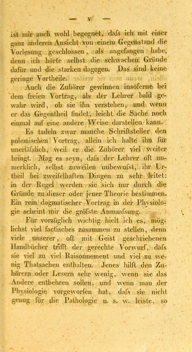 ist mir auch wohl begegnet, dafs ich mit einer ganz anderen Ansicht von einem Gegenstand die Vorlesung geschlossen, als angefangen habe, demi ich hörte selbst die schwachen Gründe dafür und die starken dagegen. Das sind keine geringe Vorth eile. Auch die Zuhörer gewinnen insoferne bei dem freien Vortrag, als der Lehrer bald ge- wahr wird, ob sie ihn verstehen, und wenn er das Gegen fheil findet, leicht, die Sache noch einmal auf eine andere Weise darstellen kann. Es tadeln zwar manche Schriftsteller den polemischen Vortrag, allein ich halte ihn iür unerläfslich, weil er die Zuhörer viel weiter bringt. Mag es seyn, dafs der Lehrer oft un- merklich, selbst zuweilen unbewufst, ihr Ur- theil bei zweifelhaften Dingen zu sehr leitet: in der Regel werden sie sich nur durch die Gründe zu dieser oder jener Theorie bestimmen. Ein rein dogmatischer Vortrag in der Physiolo- gie scheint mir die gröfste Anmaafsung. . Für vorzüglich wichtig hielt ich es, mög- lichst viel factisches zusammen zu stellen, denn viele unserer, oft mit Geist geschriebenen Handbücher trifft der gerechte Vorwurf, dafs sie viel zu viel Raisonnement und viel zu we- nig Thatsachen enthalten. Jenes hilft den Zu- hörern oder Lesern sehr wenig, wenn sie das Andere entbehren sollen, und wenn man der Physiologie vorgeworfen hat, dafs sie nicht genug für die Pathologie u. s. w. leiste, so