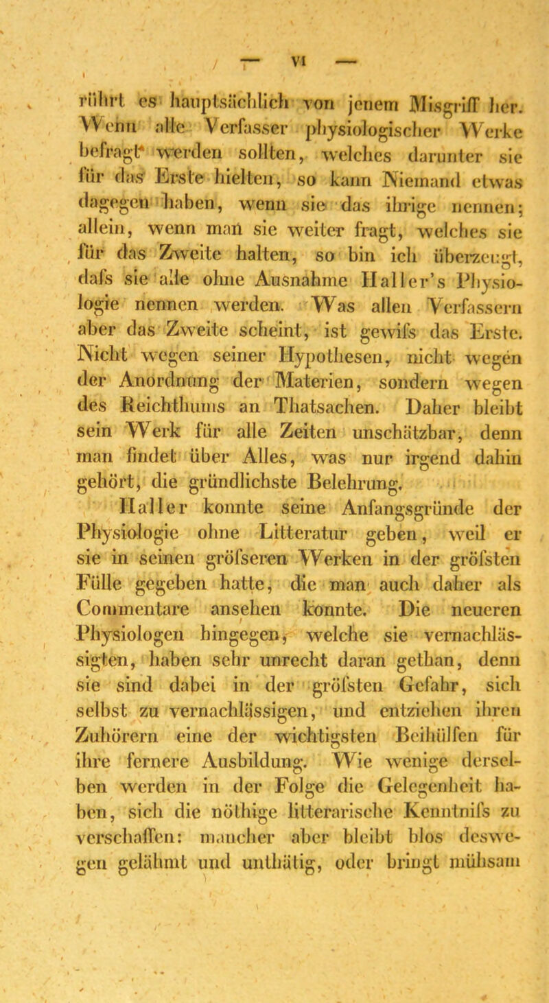 rührt es hauptsächlich von jenem Misgriff tier. Wenn alle Verfasser physiologischer Werke befragt* werden sollten, welches darunter sie liir das- irrste hielten, so kann Niemand etwas dagegen haben, wenn sie das ihrige nennen; allein, wenn man sie weiter fragt, welches sie ihr das Zweite halten, so bin ich überzeugt, dafs sie alle ohne Ausnahme Hall er’s Physio- logie nennen werden. Was allen Verfassern aber das Zweite scheint, ist gewils das Erste. Nicht wegen seiner Hypothesen, nicht wegen der Anordnung der Materien, sondern wegen des Reichtlnims an Thatsachen. Daher bleibt sein Werk für alle Zeiten unschätzbar, denn man findet über Alles, was nur irgend dahin gehört, die gründlichste Belehrung. Haller konnte seine Anfangsgründe der Physiologie ohne Litteratur geben, weil er sie in seinen größeren Werken in der gröfsten Fülle gegeben hatte, die man auch daher als Commentare ansehen konnte. Die neueren / Physiologen hingegen, welche sie vernachläs- sigten, haben sehr unrecht daran gethan, denn sie sind dabei in der gröfsten Gefahr, sich selbst zu vernachlässigen, und entziehen ihren Zuhörern eine der wichtigsten Beihülfen für ihre fernere Ausbildung. Wie wenige dersel- ben werden in der Folge die Gelegenheit ha- ben, sich die nöthige lilterarisehe Kenntnifs zu verschaffen: mancher aber bleibt blos deswe- gen gelähmt und unlhülig, oder bringt mühsam